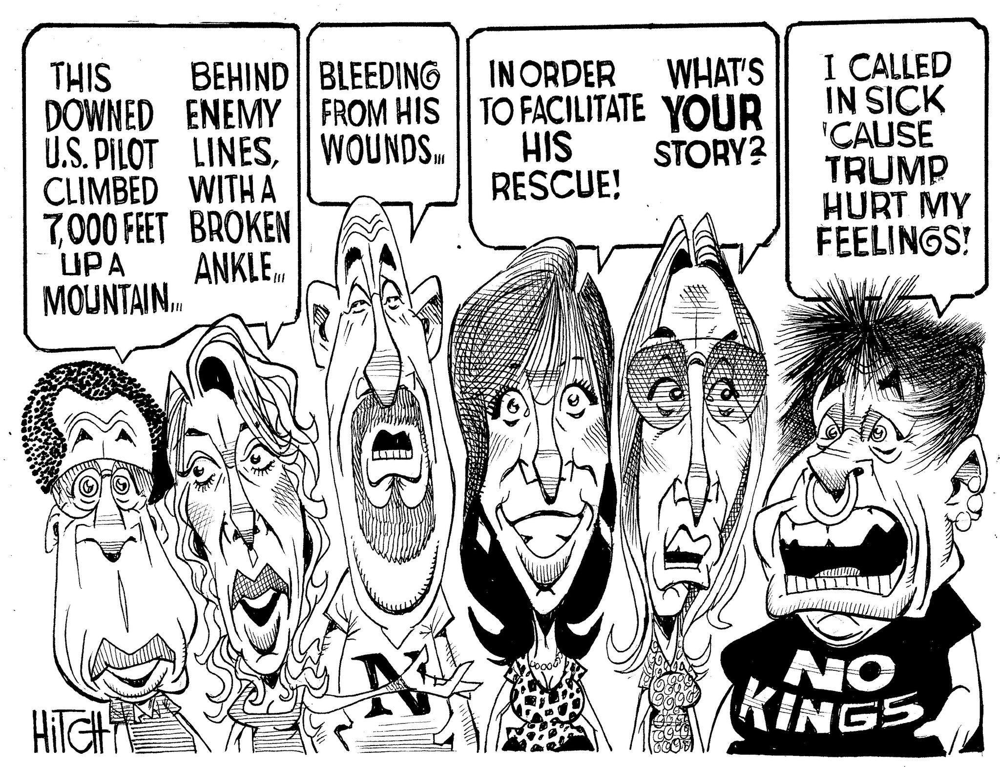 Line art OCR: BEHIND BLEEDING THIS DOWNED ENEMY U.S. PILOT LINESCLIMBED WITH A 7000 FEET BROKEN UPA ANKLE.. MOUNTAIN... FROM HIS WOUNDS. IN ORDER WHAT'S I CALLED IN SICK 'CAUSE TRUMP TO FACILITATE YOUR HIS STORY? RESCUE! HURT MY FEELINGS! HITCH NO KINGS BEHIND BLEEDING THIS DOWNED ENEMY U.S. PILOT LINESCLIMBED WITH A 7000 FEET BROKEN UPA ANKLE .. MOUNTAIN ... FROM HIS WOUNDS . IN ORDER WHAT'S I CALLED IN SICK ' CAUSE TRUMP TO FACILITATE YOUR HIS STORY ? RESCUE ! HURT MY FEELINGS ! HITCH NO KINGS