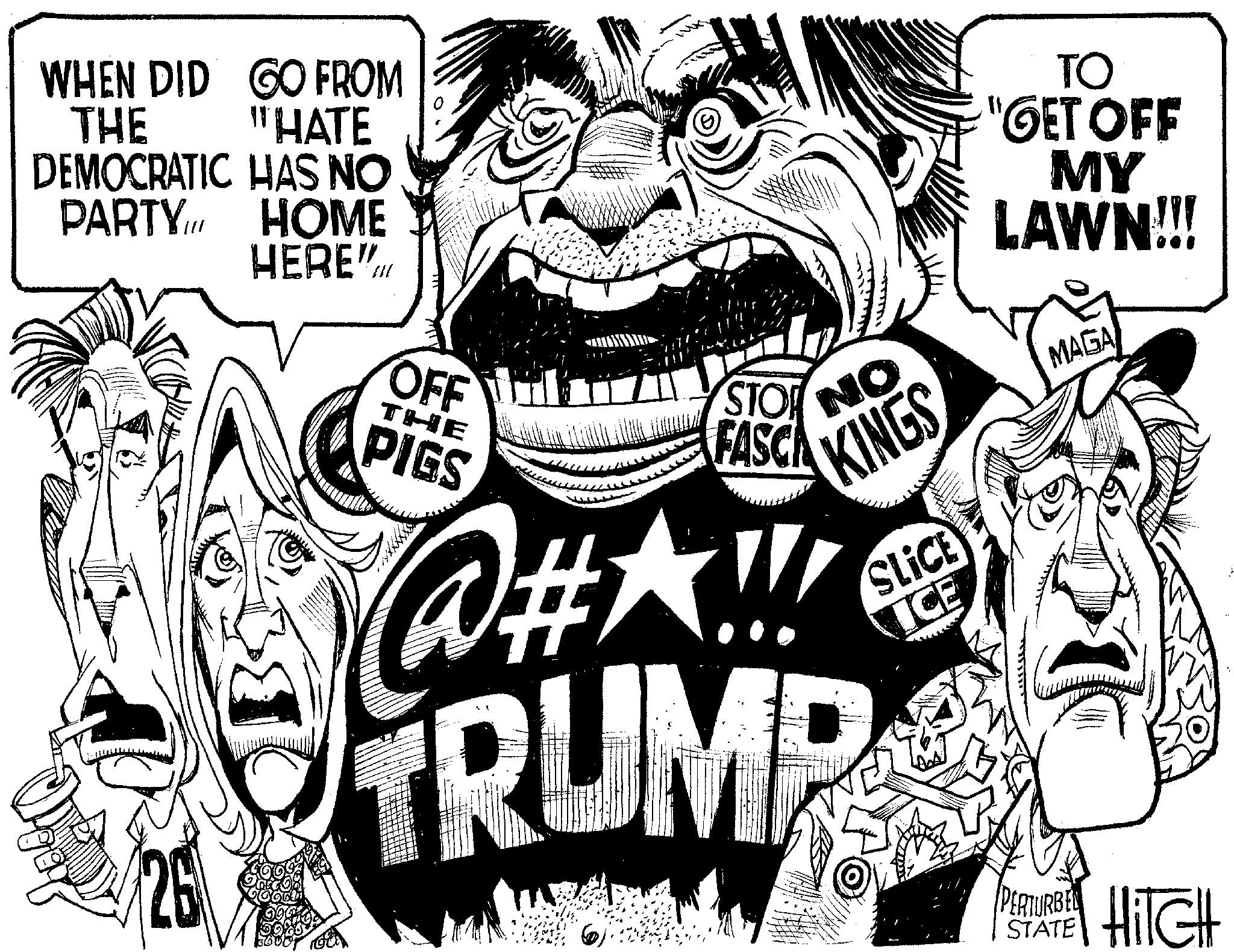 Graphics OCR: WHEN DID GO FROM THE "HATE DEMOCRATIC HAS NO PARTY HOME ?? HERE". A OFF THE PIGS www STOR FASCA NO KINGS @HA!! TRUMP SLICE ICE TO "GET OFF MY LAWN!!! MAGA PERTURBE HITCH STATE WHEN DID GO FROM THE " HATE DEMOCRATIC HAS NO PARTY HOME ?? HERE " . A OFF THE PIGS www STOR FASCA NO KINGS @HA !! TRUMP SLICE ICE TO " GET OFF MY LAWN !!! MAGA PERTURBE HITCH STATE
