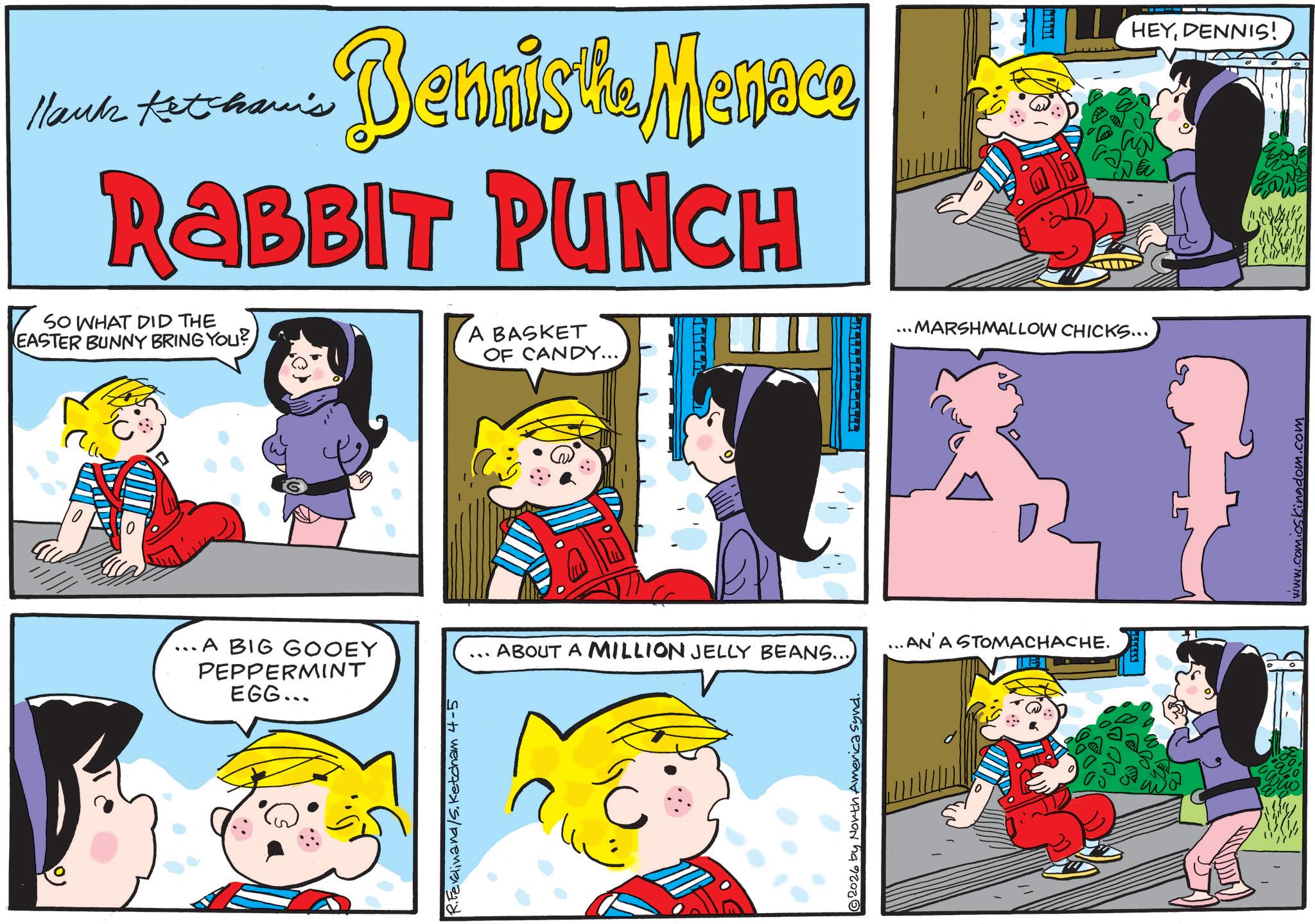Child OCR: Hank Ketcham's Dennis the Menace RABBIT PUNCH SO WHAT DID THE EASTER BUNNY BRING YOU? A BASKET ...MARSHMALLOW CHICKS... HEYDENNIS! A BIG GOOEY PEPPERMINT EGG... R.Ferdinand/S. Ketcham 4-5 OF CANDY.... ...AN'A STOMACHACHE. ABOUT A MILLION JELLY BEANS... © 2026 by North America Synd. www.comicskingdom.com Hank Ketcham's Dennis the Menace RABBIT PUNCH SO WHAT DID THE EASTER BUNNY BRING YOU ? A BASKET ... MARSHMALLOW CHICKS ... HEYDENNIS ! A BIG GOOEY PEPPERMINT EGG ... R.Ferdinand / S . Ketcham 4-5 OF CANDY .... ... AN'A STOMACHACHE . ABOUT A MILLION JELLY BEANS ... © 2026 by North America Synd . www.comicskingdom.com