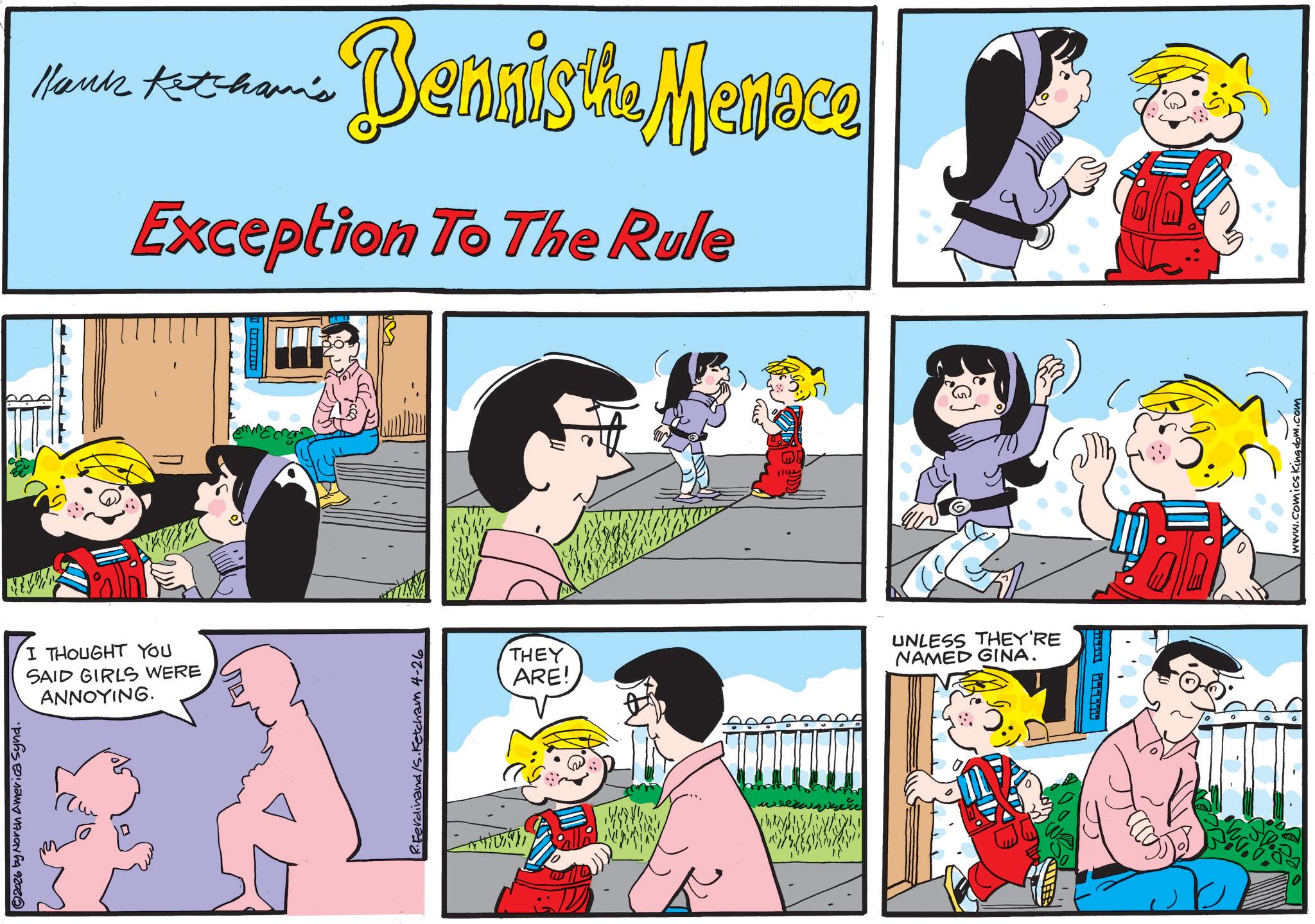 Pleased OCR: ©2026 by North America Synd. Hank Ketchama's Bennisthe Menace Exception To The Rule I THOUGHT YOU SAID GIRLS WERE ANNOYING. R.Ferdinand/s. Ketcham 4-26 THEY ARE! UNLESS THEY'RE NAMED GINA. LIFES HET C----? www.comics Kingdom.com © 2026 by North America Synd . Hank Ketchama's Bennisthe Menace Exception To The Rule I THOUGHT YOU SAID GIRLS WERE ANNOYING . R.Ferdinand / s . Ketcham 4-26 THEY ARE ! UNLESS THEY'RE NAMED GINA . LIFES HET C ---- ? www.comics Kingdom.com