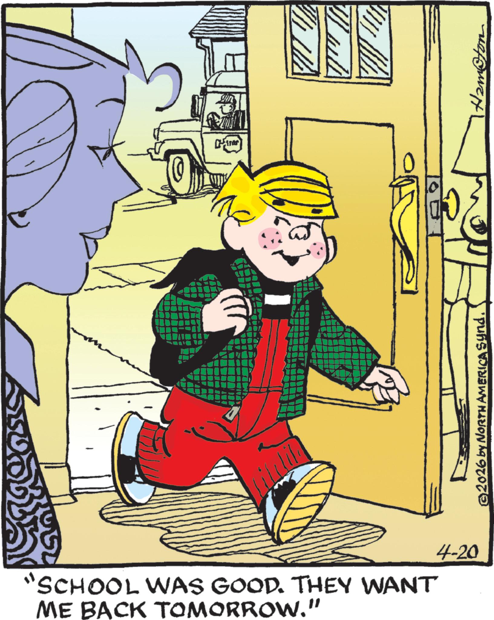 Child OCR: "SCHOOL WAS GOOD. THEY WANT ME BACK TOMORROW." 4-20 ©2026 by NORTH AMERICA Synd. Ham@ton " SCHOOL WAS GOOD . THEY WANT ME BACK TOMORROW . " 4-20 © 2026 by NORTH AMERICA Synd . Ham @ ton
