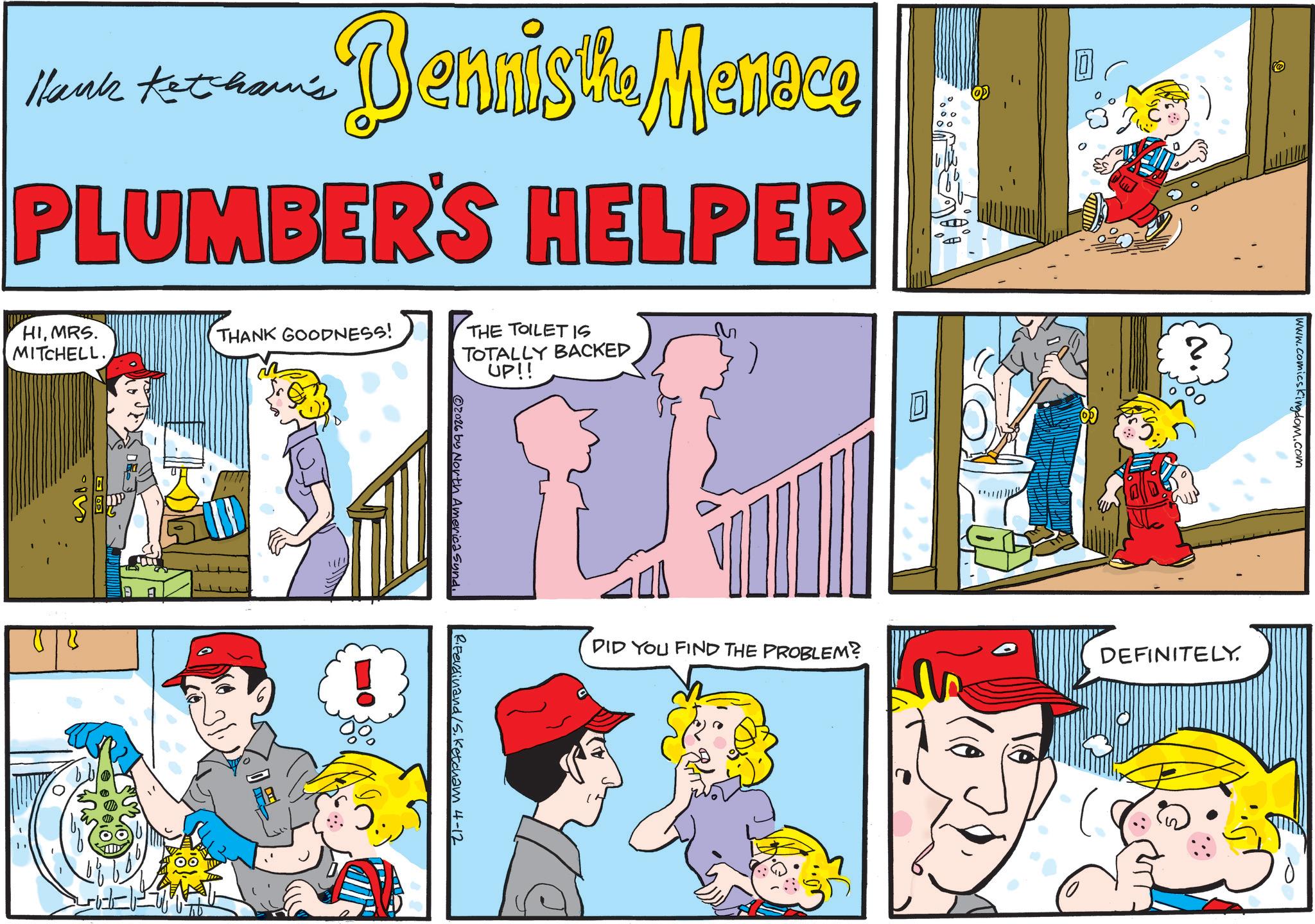 Comic book OCR: •Dennisti Menace Hank Ketcham's PLUMBER'S HELPER HIMRS. MITCHELL. 89 THANK GOODNESS! THE TOILET IS TOTALLY BACKED UP!! ? N. Joo www.comicskingdom.com DID YOU FIND THE PROBLEM? DEFINITELY. 2026 by North America Synd R.Ferdinand /S. Ketcham 4-12 01 • Dennisti Menace Hank Ketcham's PLUMBER'S HELPER HIMRS . MITCHELL . 89 THANK GOODNESS ! THE TOILET IS TOTALLY BACKED UP !! ? N. Joo www.comicskingdom.com DID YOU FIND THE PROBLEM ? DEFINITELY . 2026 by North America Synd R.Ferdinand / S . Ketcham 4-12 01