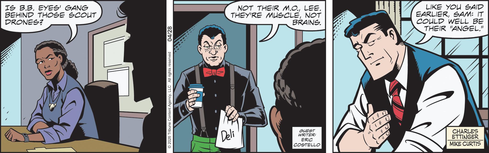 Publication OCR: IS B.B. EYES' GANG BEHIND THOSE SCOUT DRONES? 2026 Tribune Content AgencyLLC All rights reserved 04/28 NOT THEIR M.O.LEE. THEY'RE MUSCLENOT BRAINS. LIKE YOU SAID EARLIERSAM: IT COULD WELL BE THEIR "ANGEL." Deli GUEST WRITER: ERIC COSTELLO 16 17 O CHARLES ETTINGER MIKE CURTIS IS B.B. EYES ' GANG BEHIND THOSE SCOUT DRONES ? 2026 Tribune Content AgencyLLC All rights reserved 04/28 NOT THEIR M.O.LEE . THEY'RE MUSCLENOT BRAINS . LIKE YOU SAID EARLIERSAM : IT COULD WELL BE THEIR " ANGEL . " Deli GUEST WRITER : ERIC COSTELLO 16 17 O CHARLES ETTINGER MIKE CURTIS