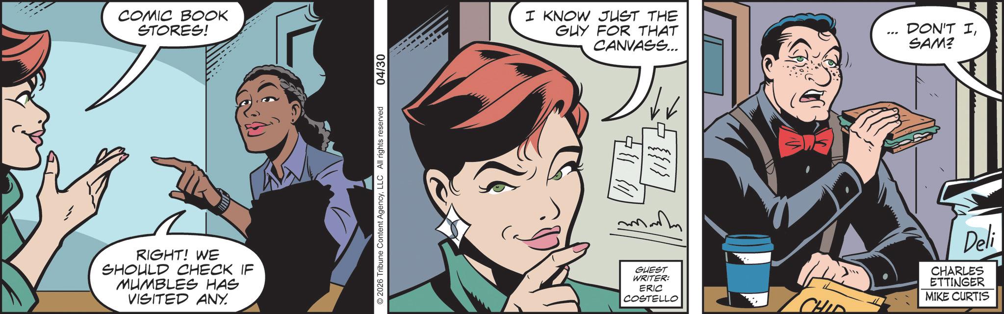 Hero OCR: COMIC BOOK STORES! RIGHT! WE SHOULD CHECK IF MUMBLES HAS VISITED ANY. © 2026 Tribune Content AgencyLLC All rights reserved 04/30 I KNOW JUST THE GUY FOR THAT CANVASS... DON'T ISAM? 117 {{1}GUEST WRITER: ERIC COSTELLO CHID Deli CHARLES ETTINGER MIKE CURTIS COMIC BOOK STORES ! RIGHT ! WE SHOULD CHECK IF MUMBLES HAS VISITED ANY . © 2026 Tribune Content AgencyLLC All rights reserved 04/30 I KNOW JUST THE GUY FOR THAT CANVASS ... DON'T ISAM ? 117 { { 1 } GUEST WRITER : ERIC COSTELLO CHID Deli CHARLES ETTINGER MIKE CURTIS