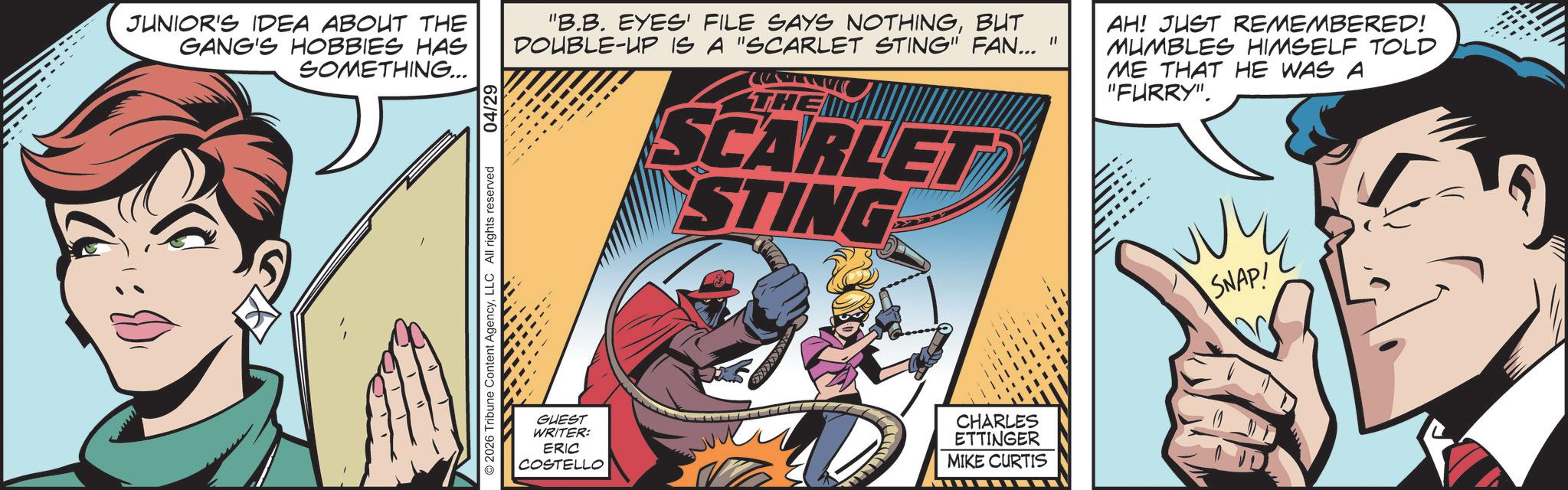 Animation OCR: www. JUNIOR'S IDEA ABOUT THE GANG'S HOBBIES HAS SOMETHING... 04/29 "B.B. EYES' FILE SAYS NOTHINGBUT DOUBLE-UP IS A "SCARLET STING" FAN..." THE SCARLET STING AH! JUST REMEMBERED! MUMBLES HIMSELF TOLD ME THAT HE WAS A "FURRY". 2026 Tribune Content AgencyLLC All rights reserved GUEST WRITER: ERIC COSTELLO CHARLES ETTINGER MIKE CURTIS SNAP! www . JUNIOR'S IDEA ABOUT THE GANG'S HOBBIES HAS SOMETHING ... 04/29 " B.B. EYES ' FILE SAYS NOTHINGBUT DOUBLE - UP IS A " SCARLET STING " FAN ... " THE SCARLET STING AH ! JUST REMEMBERED ! MUMBLES HIMSELF TOLD ME THAT HE WAS A " FURRY " . 2026 Tribune Content AgencyLLC All rights reserved GUEST WRITER : ERIC COSTELLO CHARLES ETTINGER MIKE CURTIS SNAP !