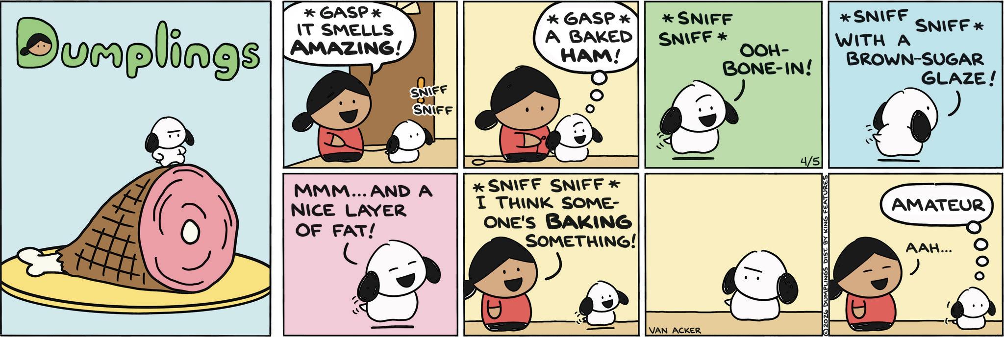 Fiction OCR: Dumplings *GASP* IT SMELLS AMAZING! SNIFF SNIFF *GASP* A BAKED HAM! * SNIFF SNIFF* MMM... AND A NICE LAYER OF FAT! *SNIFF SNIFF * I THINK SOME- ONE'S BAKING SOMETHING! VAN ACKER *SNIFF WITH A SNIFF* OOH- BROWN-SUGAR BONE-IN! 4/5 2026 DUMPLINGS DIST. BY KING FEATURES D GLAZE! AMATEUR ???... Dumplings * GASP * IT SMELLS AMAZING ! SNIFF SNIFF * GASP * A BAKED HAM ! * SNIFF SNIFF * MMM ... AND A NICE LAYER OF FAT ! * SNIFF SNIFF * I THINK SOME- ONE'S BAKING SOMETHING ! VAN ACKER * SNIFF WITH A SNIFF * OOH- BROWN - SUGAR BONE - IN ! 4/5 2026 DUMPLINGS DIST . BY KING FEATURES D GLAZE ! AMATEUR ??? ...