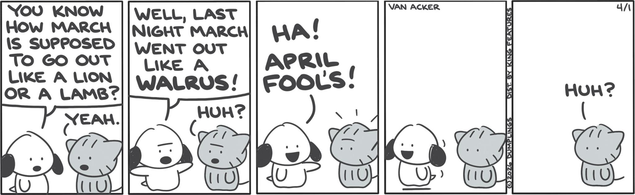 Comics OCR: YOU KNOW HOW MARCH IS SUPPOSED TO GO OUT LIKE A LION OR A LAMB? YEAH. WELLLAST NIGHT MARCH WENT OUT LIKE A VAN ACKER HA! APRIL WALRUS! FOOLS! HUH? 1110 11U 2026 DUMPLINGS DIST. BY KING FEATURES HUH? 4/1 YOU KNOW HOW MARCH IS SUPPOSED TO GO OUT LIKE A LION OR A LAMB ? YEAH . WELLLAST NIGHT MARCH WENT OUT LIKE A VAN ACKER HA ! APRIL WALRUS ! FOOLS ! HUH ? 1110 11U 2026 DUMPLINGS DIST . BY KING FEATURES HUH ? 4/1