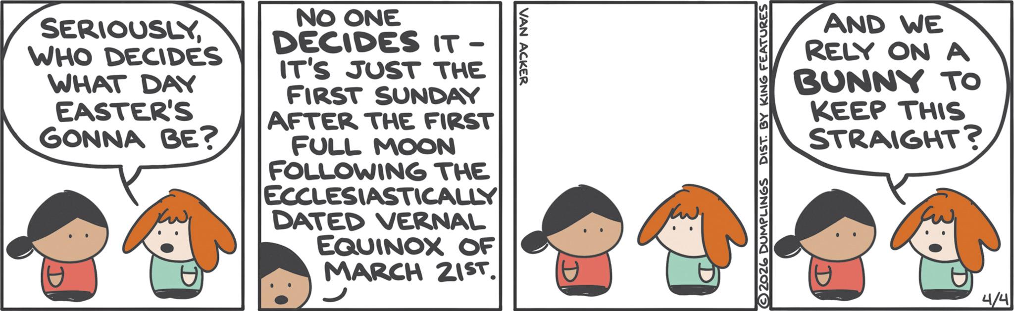Graphics OCR: SERIOUSLYWHO DECIDES WHAT DAY EASTER'S GONNA BE? NO ONE DECIDES IT- IT'S JUST THE FIRST SUNDAY AFTER THE FIRST FULL MOON FOLLOWING THE ECCLESIASTICALLY DATED VERNAL EQUINOX OF MARCH 21ST. VAN ACKER DIST. BY KING FEATURES AND WE RELY ONA BUNNY TO KEEP THIS STRAIGHT? 4/4 SERIOUSLYWHO DECIDES WHAT DAY EASTER'S GONNA BE ? NO ONE DECIDES IT- IT'S JUST THE FIRST SUNDAY AFTER THE FIRST FULL MOON FOLLOWING THE ECCLESIASTICALLY DATED VERNAL EQUINOX OF MARCH 21ST . VAN ACKER DIST . BY KING FEATURES AND WE RELY ONA BUNNY TO KEEP THIS STRAIGHT ? 4/4
