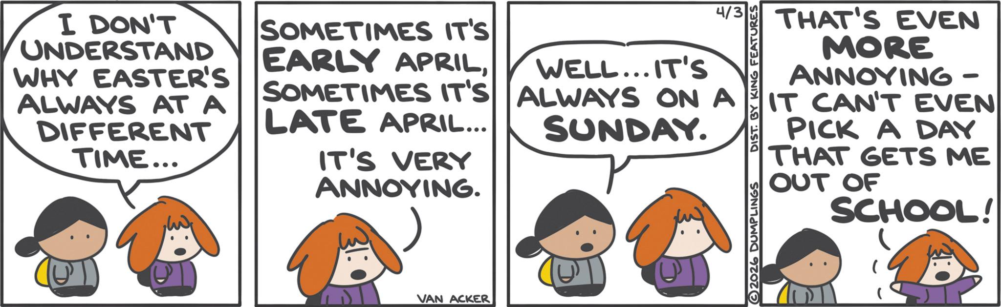 Comic book OCR: I DON'T UNDERSTAND WHY EASTER'S ALWAYS AT A DIFFERENT TIME... SOMETIMES IT'S EARLY APRILSOMETIMES IT'S LATE APRIL... IT'S VERY ANNOYING. VAN ACKER WELL...IT'S ALWAYS ON A SUNDAY. 4/3 THAT'S EVEN MORE ANNOYING - 2026 DUMPLINGS DIST. BY KING FEATURES IT CAN'T EVEN PICK A DAY THAT GETS ME OUT OF SCHOOL! I DON'T UNDERSTAND WHY EASTER'S ALWAYS AT A DIFFERENT TIME ... SOMETIMES IT'S EARLY APRILSOMETIMES IT'S LATE APRIL ... IT'S VERY ANNOYING . VAN ACKER WELL ... IT'S ALWAYS ON A SUNDAY . 4/3 THAT'S EVEN MORE ANNOYING - 2026 DUMPLINGS DIST . BY KING FEATURES IT CAN'T EVEN PICK A DAY THAT GETS ME OUT OF SCHOOL !