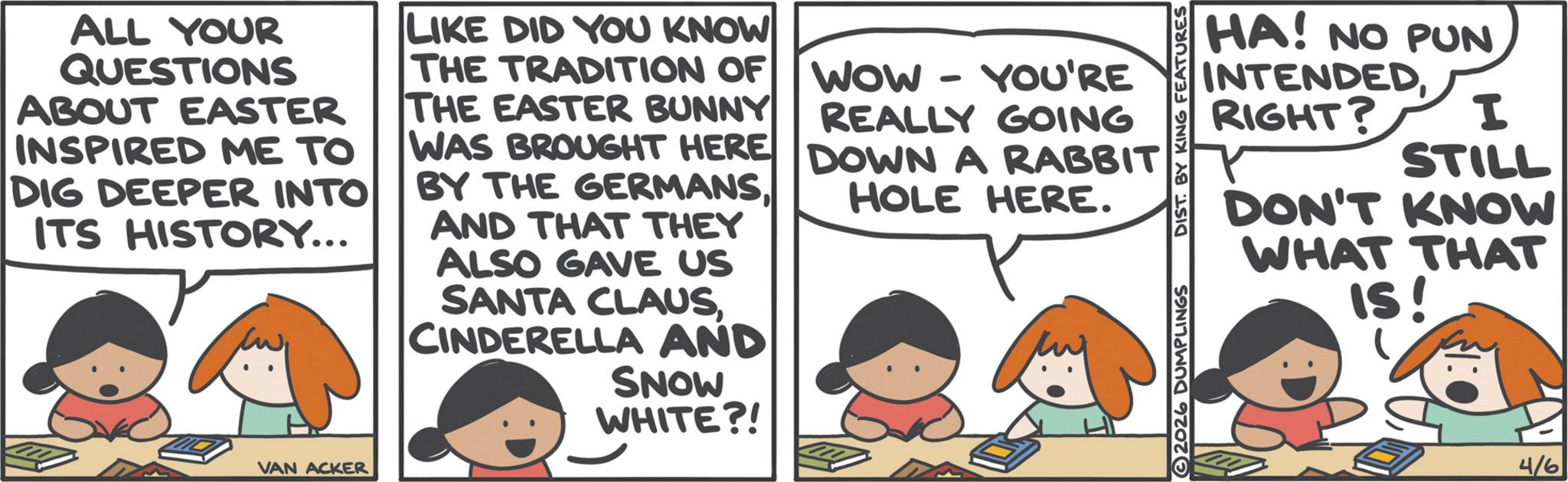 Comic book OCR: ALL YOUR QUESTIONS ABOUT EASTER INSPIRED ME TO DIG DEEPER INTO ITS HISTORY... LIKE DID YOU KNOW THE TRADITION OF THE EASTER BUNNY WAS BROUGHT HERE BY THE GERMANSAND THAT THEY ALSO GAVE US SANTA CLAUSCINDERELLA AND SNOW WHITE?! WOW YOU'RE REALLY GOING DOWN A RABBIT HOLE HERE. VAN ACKER HA! NO PUN INTENDEDRIGHT? I STILL DON'T KNOW WHAT THAT IS! 2026 DUMPLINGS DIST. BY KING FEATURES 4/6 ALL YOUR QUESTIONS ABOUT EASTER INSPIRED ME TO DIG DEEPER INTO ITS HISTORY ... LIKE DID YOU KNOW THE TRADITION OF THE EASTER BUNNY WAS BROUGHT HERE BY THE GERMANSAND THAT THEY ALSO GAVE US SANTA CLAUSCINDERELLA AND SNOW WHITE ?! WOW YOU'RE REALLY GOING DOWN A RABBIT HOLE HERE . VAN ACKER HA ! NO PUN INTENDEDRIGHT ? I STILL DON'T KNOW WHAT THAT IS ! 2026 DUMPLINGS DIST . BY KING FEATURES 4/6