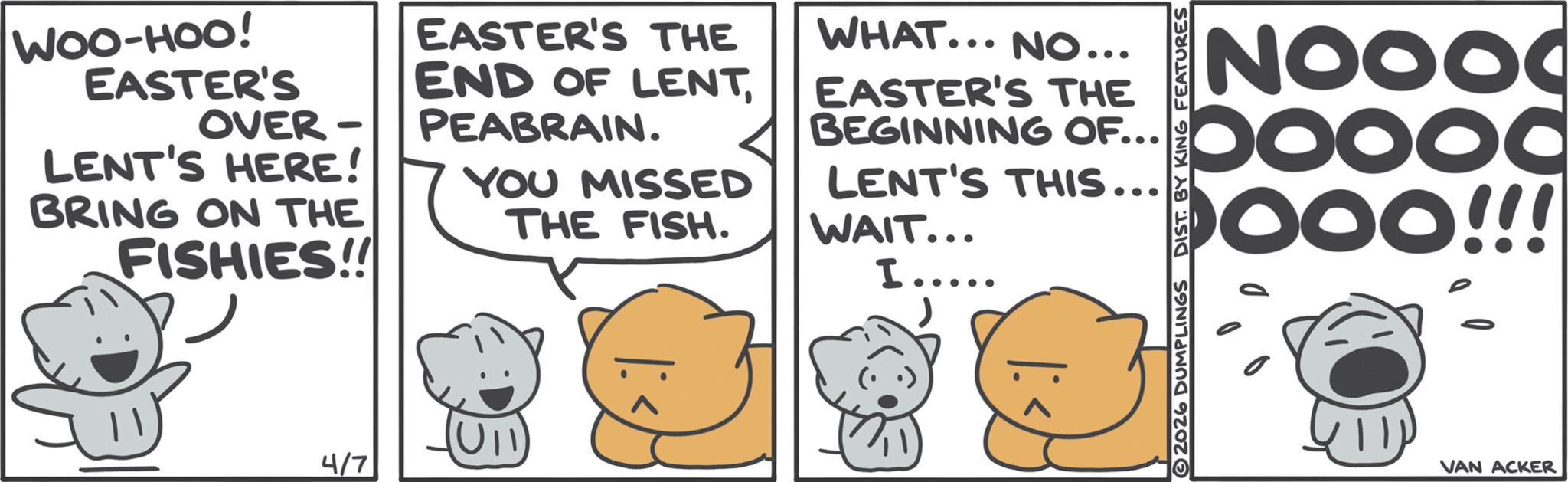 Fictional character OCR: WOO-HOO! EASTER'S OVER- - LENT'S HERE! BRING ON THE FISHIES!! 4/7 EASTER'S THE WHAT... NO... EASTER'S THE END OF LENTPEABRAIN. YOU MISSED THE FISH. NOOO BEGINNING OF...oooc LENT'S THIS... WAIT... I..... 2026 DUMPLINGS DIST. BY KING FEATURES OOO!!! ???? VAN ACKER WOO - HOO ! EASTER'S OVER- - LENT'S HERE ! BRING ON THE FISHIES !! 4/7 EASTER'S THE WHAT ... NO ... EASTER'S THE END OF LENTPEABRAIN . YOU MISSED THE FISH . NOOO BEGINNING OF ... oooc LENT'S THIS ... WAIT ... I ..... 2026 DUMPLINGS DIST . BY KING FEATURES OOO !!! ???? VAN ACKER