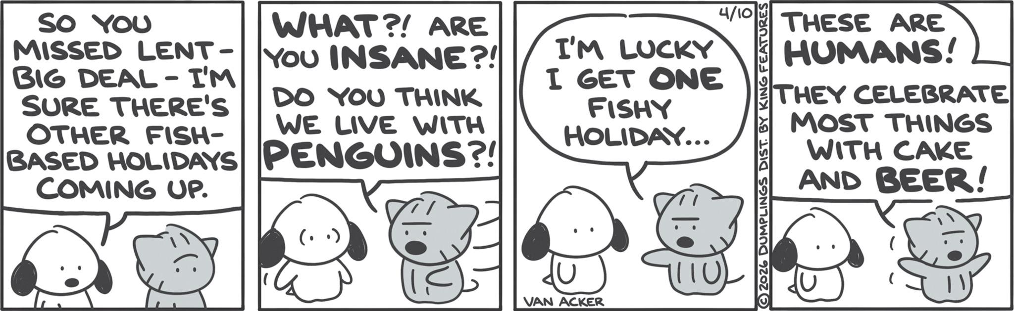 Animated cartoon OCR: SO YOU WHAT?! ARE MISSED LENT - YOU INSANE?! - BIG DEAL I'M SURE THERE'S OTHER FISH- DO YOU THINK WE LIVE WITH BASED HOLIDAYS PENGUINS?! COMING UP. I'M LUCKY I GET ONE FISHY HOLIDAY... ? VAN ACKER 1110 4/10 2026 DUMPLINGS DIST. BY KING FEATURES THESE ARE HUMANS! THEY CELEBRATE MOST THINGS WITH CAKE AND BEER! SO YOU WHAT ?! ARE MISSED LENT - YOU INSANE ?! - BIG DEAL I'M SURE THERE'S OTHER FISH- DO YOU THINK WE LIVE WITH BASED HOLIDAYS PENGUINS ?! COMING UP . I'M LUCKY I GET ONE FISHY HOLIDAY ... ? VAN ACKER 1110 4/10 2026 DUMPLINGS DIST . BY KING FEATURES THESE ARE HUMANS ! THEY CELEBRATE MOST THINGS WITH CAKE AND BEER !