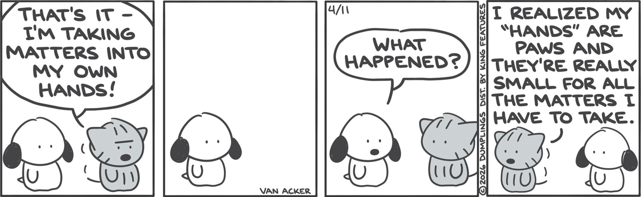Animated cartoon OCR: THAT'S IT- I'M TAKING MATTERS INTO MY OWN HANDS! VAN ACKER 4/11 WHAT HAPPENED? I REALIZED MY "HANDS" ARE PAWS AND THEY'RE REALLY SMALL FOR ALL THE MATTERS I HAVE TO TAKE. 2026 DUMPLINGS DIST. BY KING FEATURES THAT'S IT- I'M TAKING MATTERS INTO MY OWN HANDS ! VAN ACKER 4/11 WHAT HAPPENED ? I REALIZED MY " HANDS " ARE PAWS AND THEY'RE REALLY SMALL FOR ALL THE MATTERS I HAVE TO TAKE . 2026 DUMPLINGS DIST . BY KING FEATURES