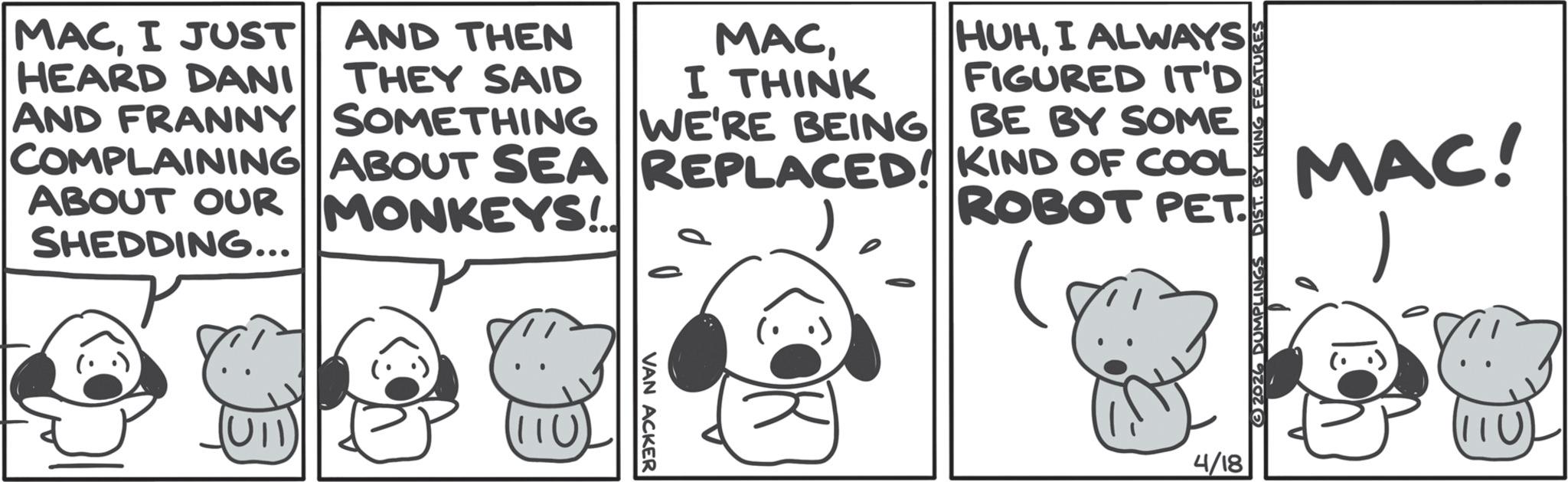 Fictional character OCR: MACI JUST HEARD DANI AND THEN THEY SAID MACI THINK AND FRANNY SOMETHING WE'RE BEING COMPLAINING ABOUT SEA REPLACED! ABOUT OUR MONKEYS!.. SHEDDING... HUHI ALWAYS FIGURED IT'D BE BY SOME KIND OF COOL ROBOT PET. VAN ACKER 4/18 2026 DUMPLINGS DIST. BY KING FEATURES MAC! MACI JUST HEARD DANI AND THEN THEY SAID MACI THINK AND FRANNY SOMETHING WE'RE BEING COMPLAINING ABOUT SEA REPLACED ! ABOUT OUR MONKEYS ! .. SHEDDING ... HUHI ALWAYS FIGURED IT'D BE BY SOME KIND OF COOL ROBOT PET . VAN ACKER 4/18 2026 DUMPLINGS DIST . BY KING FEATURES MAC !