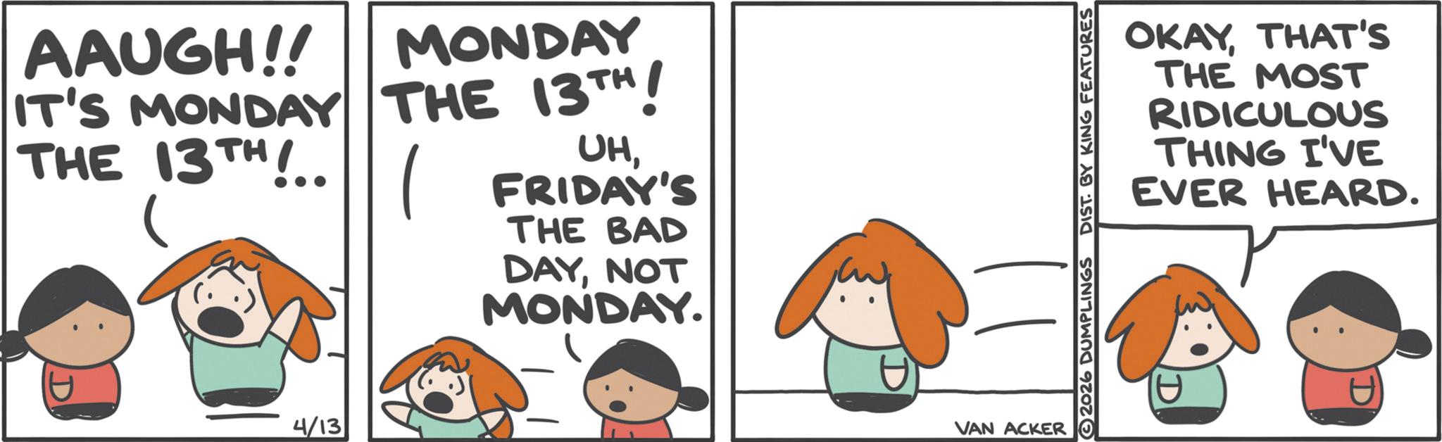Fiction OCR: AAUGH!! MONDAY IT'S MONDAY THE 13TH ! THE 13TH !.. ( FRIDAY'S UH? THE BAD DAYNOT MONDAY. D 4/13 OKAYTHAT'S THE MOST RIDICULOUS THING I'VE EVER HEARD. 2026 DUMPLINGS DIST. BY KING FEATURES VAN ACKER D AAUGH !! MONDAY IT'S MONDAY THE 13TH ! THE 13TH ! .. ( FRIDAY'S UH? THE BAD DAYNOT MONDAY . D 4/13 OKAYTHAT'S THE MOST RIDICULOUS THING I'VE EVER HEARD . 2026 DUMPLINGS DIST . BY KING FEATURES VAN ACKER D