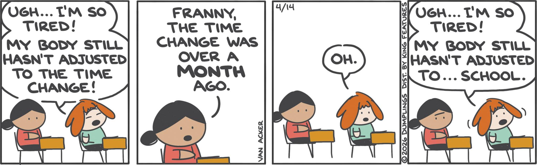 Animated cartoon OCR: UGH... I'M SO TIRED! MY BODY STILL HASN'T ADJUSTED TO THE TIME CHANGE! FRANNYTHE TIME CHANGE WAS OVER A MONTH AGO. 4/14 OH. UGH... I'M SO TIRED! MY BODY STILL HASN'T ADJUSTED TO... SCHOOL. H UGH ... I'M SO TIRED ! MY BODY STILL HASN'T ADJUSTED TO THE TIME CHANGE ! FRANNYTHE TIME CHANGE WAS OVER A MONTH AGO . 4/14 OH . UGH ... I'M SO TIRED ! MY BODY STILL HASN'T ADJUSTED TO ... SCHOOL . H