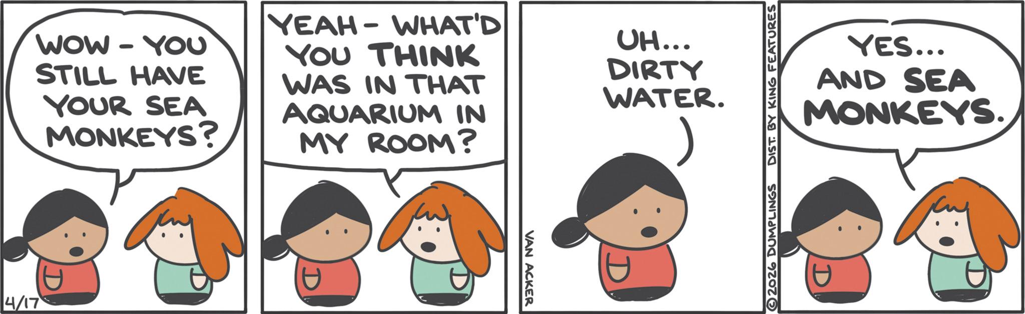 Photo caption OCR: 4/17 WOW - YOU STILL HAVE YOUR SEA MONKEYS? YEAH-WHAT'D YOU THINK WAS IN THAT AQUARIUM IN MY ROOM? UH... DIRTY WATER. VAN ACKER 2026 DUMPLINGS DIST. BY KING FEATURES YES... AND SEA MONKEYS. 4/17 WOW - YOU STILL HAVE YOUR SEA MONKEYS ? YEAH - WHAT'D YOU THINK WAS IN THAT AQUARIUM IN MY ROOM ? UH ... DIRTY WATER . VAN ACKER 2026 DUMPLINGS DIST . BY KING FEATURES YES ... AND SEA MONKEYS .
