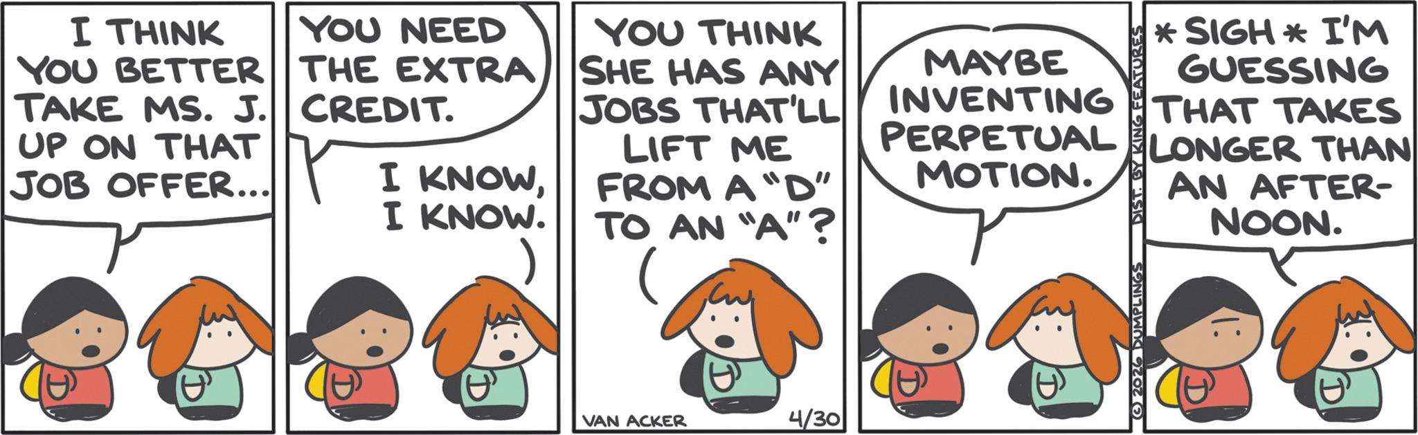 Graphics OCR: CREDIT. I THINK YOU NEED YOU BETTER THE EXTRA TAKE MS. J. UP ON THAT YOU THINK SHE HAS ANY JOBS THAT'LL MAYBE INVENTING PERPETUAL *SIGH* I'M GUESSING THAT TAKES JOB OFFER... I KNOWI KNOW. LIFT ME FROM A "D" TO AN "A"? LONGER THAN MOTION. AN AFTER- NOON. VAN ACKER 4/30 2026 DUMPLINGS CREDIT . I THINK YOU NEED YOU BETTER THE EXTRA TAKE MS . J. UP ON THAT YOU THINK SHE HAS ANY JOBS THAT'LL MAYBE INVENTING PERPETUAL * SIGH * I'M GUESSING THAT TAKES JOB OFFER ... I KNOWI KNOW . LIFT ME FROM A " D " TO AN " A " ? LONGER THAN MOTION . AN AFTER- NOON . VAN ACKER 4/30 2026 DUMPLINGS