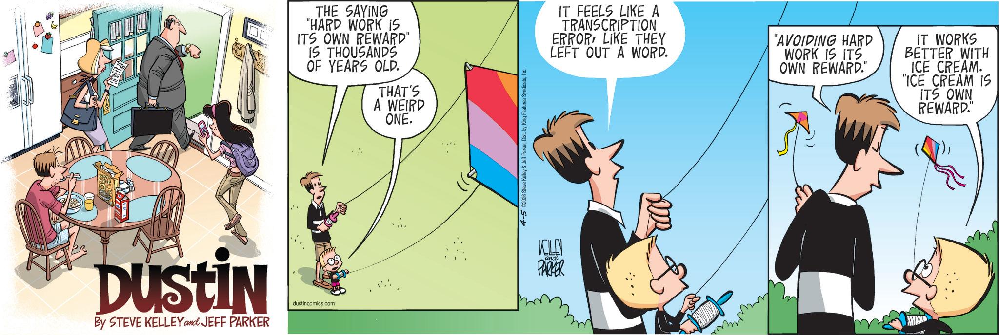 Fictional character OCR: THE SAYING "HARD WORK IS ITS OWN REWARD" IS THOUSANDS OF YEARS OLD. THAT'S A WEIRD DUSTIN By STEVE KELLEY and JEFF PARKER dustincomics.com ONE. 4-5 ©2026 Steve Kelley & Jeff ParkerIn KILN PARKER IT FEELS LIKE A TRANSCRIPTION ERROR LIKE THEY LEFT OUT A WORD. "AVOIDING HARD WORK IS ITS OWN REWARD." IT WORKS BETTER WITH ICE CREAM. "ICE CREAM IS ITS OWN REWARD." THE SAYING " HARD WORK IS ITS OWN REWARD " IS THOUSANDS OF YEARS OLD . THAT'S A WEIRD DUSTIN By STEVE KELLEY and JEFF PARKER dustincomics.com ONE . 4-5 © 2026 Steve Kelley & Jeff ParkerDist . by King Features SyndicateIn KILN PARKER IT FEELS LIKE A TRANSCRIPTION ERROR LIKE THEY LEFT OUT A WORD . " AVOIDING HARD WORK IS ITS OWN REWARD . " IT WORKS BETTER WITH ICE CREAM . " ICE CREAM IS ITS OWN REWARD . "