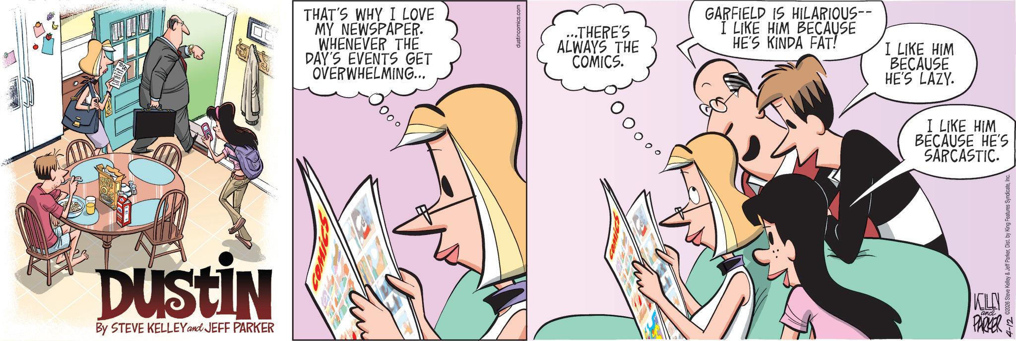 Publication OCR: DUSTIN By STEVE KELLEY and JEFF PARKER THAT'S WHY I LOVE MY NEWSPAPER. WHENEVER THE DAY'S EVENTS GET OVERWHELMING... dustincomics.com ...THERE'S ALWAYS THE COMICS. OOooo GARFIELD IS HILARIOUS-- I LIKE HIM BECAUSE HE'S KINDA FAT! I LIKE HIM BECAUSE HE'S LAZY. I LIKE HIM BECAUSE HE'S SARCASTIC. 4-12 €2026 Steve Kelley & Jeff ParkerInc. ?? and PARKER DUSTIN By STEVE KELLEY and JEFF PARKER THAT'S WHY I LOVE MY NEWSPAPER . WHENEVER THE DAY'S EVENTS GET OVERWHELMING ... dustincomics.com ... THERE'S ALWAYS THE COMICS . OOooo GARFIELD IS HILARIOUS-- I LIKE HIM BECAUSE HE'S KINDA FAT ! I LIKE HIM BECAUSE HE'S LAZY . I LIKE HIM BECAUSE HE'S SARCASTIC . 4-12 € 2026 Steve Kelley & Jeff ParkerDist . by King Features SyndicateInc. ?? and PARKER