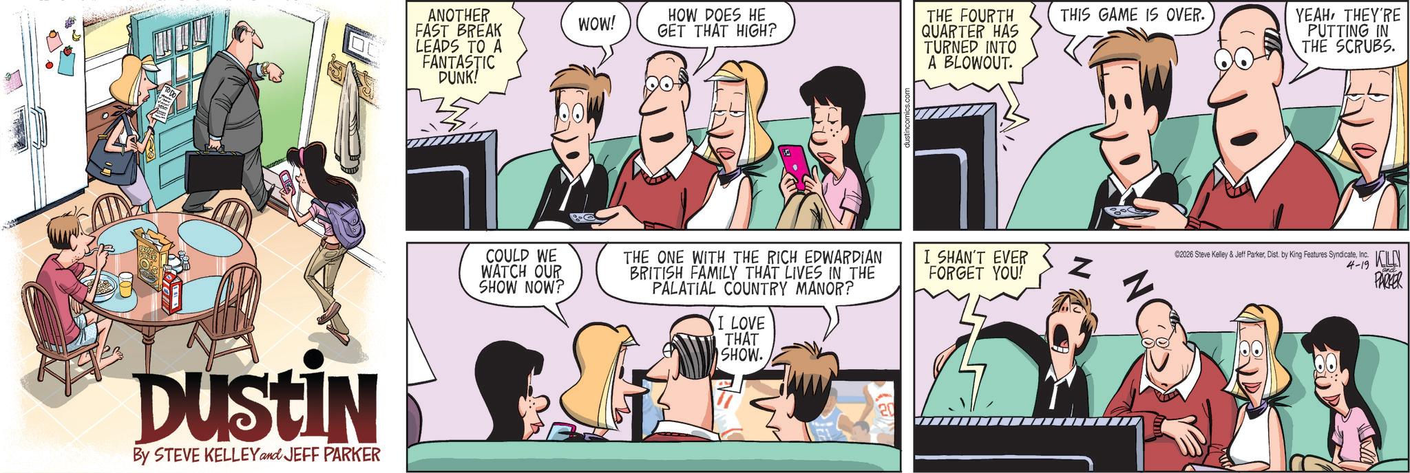 Animated cartoon OCR: DUSTIN By STEVE KELLEY and JEFF PARKER ANOTHER FAST BREAK WOW! HOW DOES HE GET THAT HIGH? LEADS TO A FANTASTIC DUNK! COULD WE WATCH OUR SHOW NOW? THE ONE WITH THE RICH EDWARDIAN BRITISH FAMILY THAT LIVES IN THE PALATIAL COUNTRY MANOR? I LOVE THAT SHOW. THE FOURTH QUARTER HAS TURNED INTO A BLOWOUT. THIS GAME IS OVER. YEAHTHEY'RE PUTTING IN THE SCRUBS. I SHAN'T EVER C2026 Steve Kelley & Jeff ParkerInc. FORGET YOU! Z 4-19 KLN PARKER DUSTIN By STEVE KELLEY and JEFF PARKER ANOTHER FAST BREAK WOW ! HOW DOES HE GET THAT HIGH ? LEADS TO A FANTASTIC DUNK ! COULD WE WATCH OUR SHOW NOW ? THE ONE WITH THE RICH EDWARDIAN BRITISH FAMILY THAT LIVES IN THE PALATIAL COUNTRY MANOR ? I LOVE THAT SHOW . THE FOURTH QUARTER HAS TURNED INTO A BLOWOUT . THIS GAME IS OVER . YEAHTHEY'RE PUTTING IN THE SCRUBS . I SHAN'T EVER C2026 Steve Kelley & Jeff ParkerDist . by King Features SyndicateInc. FORGET YOU ! Z 4-19 KLN PARKER