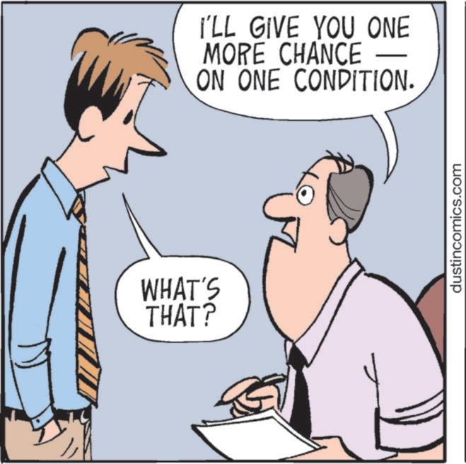 Pleased OCR: W I'LL GIVE YOU ONE MORE CHANCE ON ONE CONDITION. WHAT'S THAT? dustincomics.com W I'LL GIVE YOU ONE MORE CHANCE ON ONE CONDITION . WHAT'S THAT ? dustincomics.com