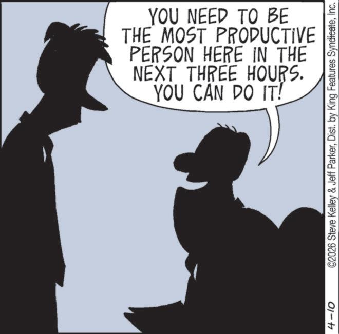 Photo caption OCR: 4-10 YOU NEED TO BE THE MOST PRODUCTIVE PERSON HERE IN THE NEXT THREE HOURS. YOU CAN DO IT! ©2026 Steve Kelley & Jeff ParkerInc. 4-10 YOU NEED TO BE THE MOST PRODUCTIVE PERSON HERE IN THE NEXT THREE HOURS . YOU CAN DO IT ! © 2026 Steve Kelley & Jeff ParkerDist . by King Features Syndicate