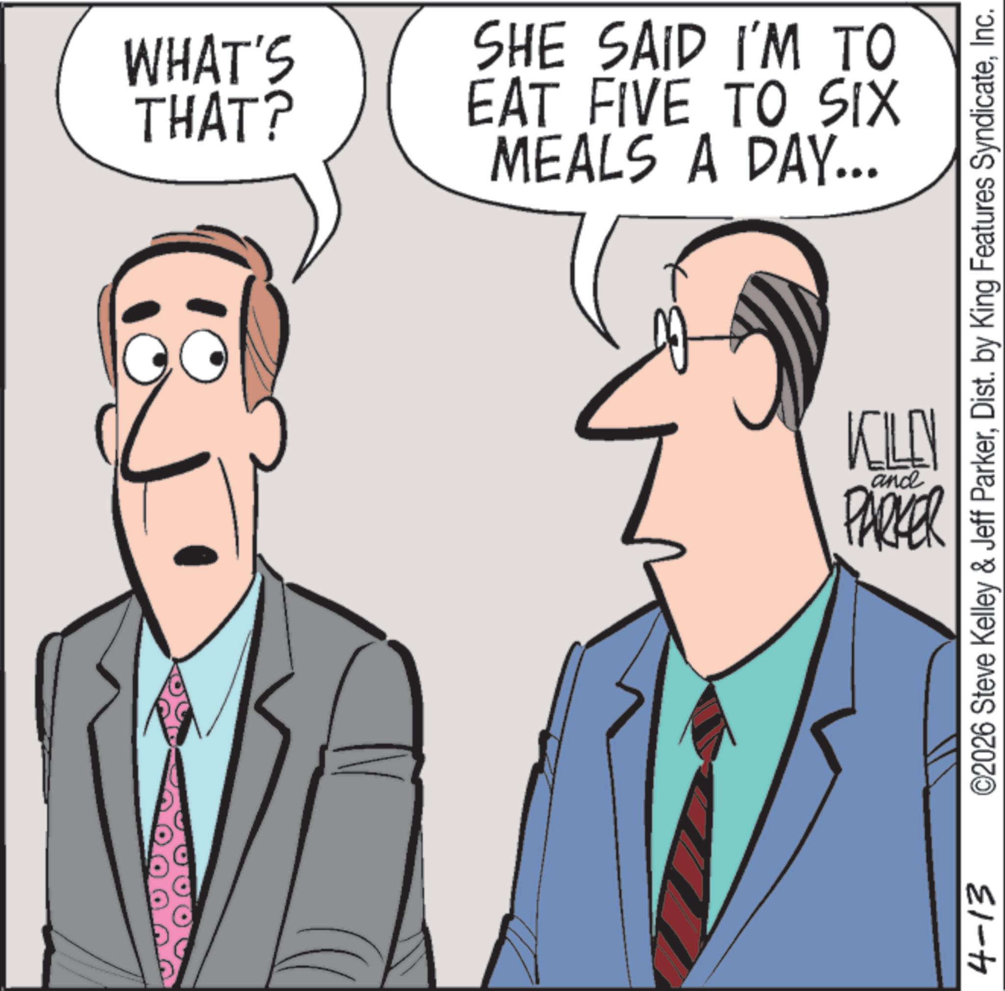 Debate OCR: WHAT'S THAT? SHE SAID I'M TO EAT FIVE TO SIX MEALS A DAY... 4-13 KILEN and PARKER ©2026 Steve Kelley & Jeff ParkerInc. WHAT'S THAT ? SHE SAID I'M TO EAT FIVE TO SIX MEALS A DAY ... 4-13 KILEN and PARKER © 2026 Steve Kelley & Jeff ParkerDist . by King Features Syndicate