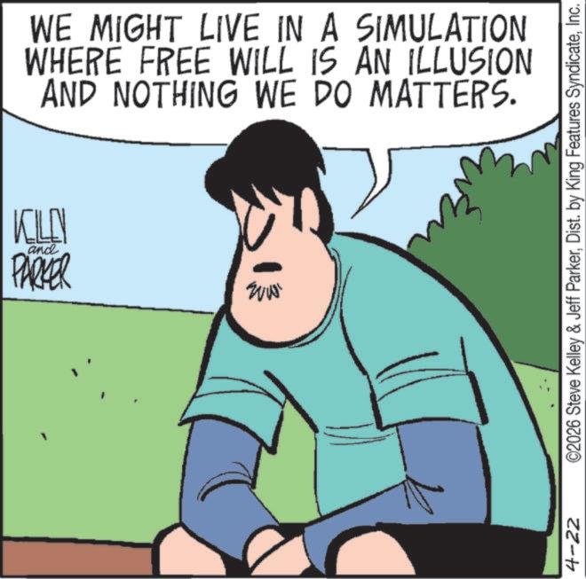 Happiness OCR: WE MIGHT LIVE IN A SIMULATION WHERE FREE WILL IS AN ILLUSION AND NOTHING WE DO MATTERS. KILL PARKER and EVI 4-22 ©2026 Steve Kelley & Jeff ParkerInc. WE MIGHT LIVE IN A SIMULATION WHERE FREE WILL IS AN ILLUSION AND NOTHING WE DO MATTERS . KILL PARKER and EVI 4-22 © 2026 Steve Kelley & Jeff ParkerDist . by King Features Syndicate