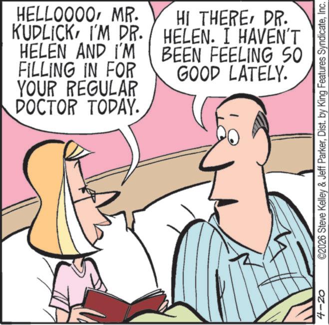 Comics OCR: HELLOOOOMR. KUDLICKI'M DR. HELEN AND I'M FILLING IN FOR YOUR REGULAR DOCTOR TODAY. HI THEREDR. HELEN. I HAVEN'T BEEN FEELING SO GOOD LATELY. 4-20 ©2026 Steve Kelley & Jeff ParkerInc. HELLOOOOMR . KUDLICKI'M DR . HELEN AND I'M FILLING IN FOR YOUR REGULAR DOCTOR TODAY . HI THEREDR . HELEN . I HAVEN'T BEEN FEELING SO GOOD LATELY . 4-20 © 2026 Steve Kelley & Jeff ParkerDist . by King Features Syndicate