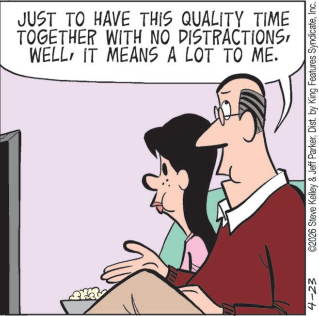 Animated cartoon OCR: 4-23 JUST TO HAVE THIS QUALITY TIME TOGETHER WITH NO DISTRACTIONSIT MEANS A LOT TO ME. ©2026 Steve Kelley & Jeff ParkerInc. 4-23 JUST TO HAVE THIS QUALITY TIME TOGETHER WITH NO DISTRACTIONSIT MEANS A LOT TO ME . © 2026 Steve Kelley & Jeff ParkerDist . by King Features Syndicate