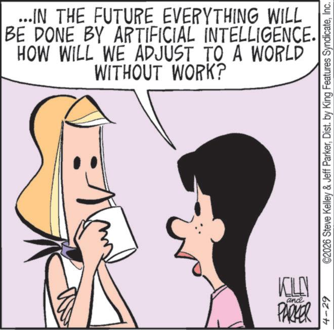 Comics OCR: ...IN THE FUTURE EVERYTHING WILL BE DONE BY ARTIFICIAL INTELLIGENCE. HOW WILL WE ADJUST TO A WORLD WITHOUT WORK? 4-29 ©2026 Steve Kelley & Jeff ParkerInc. KILLN and PARKER ... IN THE FUTURE EVERYTHING WILL BE DONE BY ARTIFICIAL INTELLIGENCE . HOW WILL WE ADJUST TO A WORLD WITHOUT WORK ? 4-29 © 2026 Steve Kelley & Jeff ParkerDist . by King Features SyndicateInc. KILLN and PARKER
