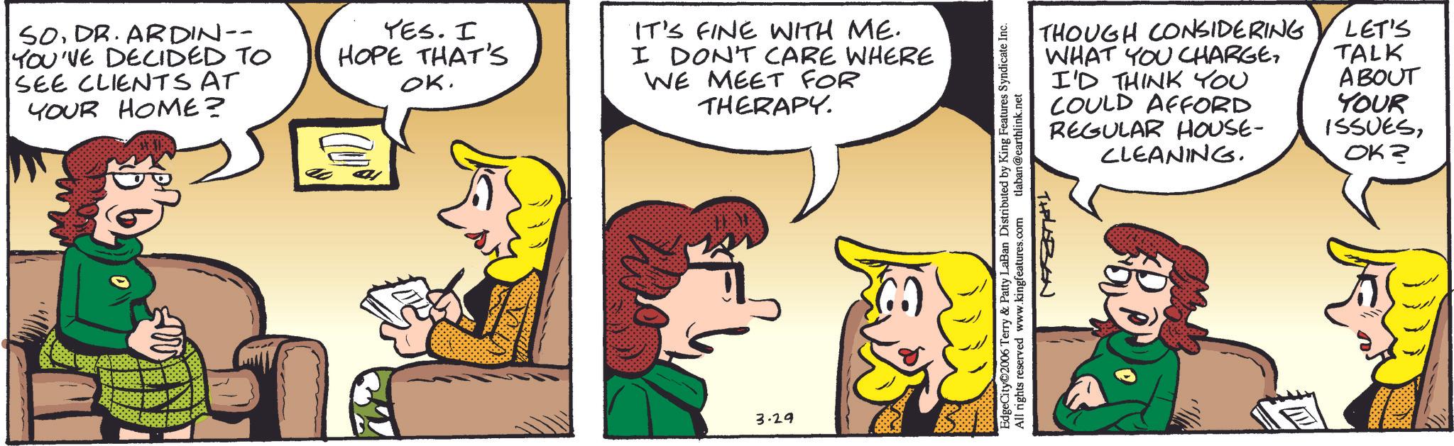 Animated cartoon OCR: SO. DR.ARDIN-- YOU'VE DECIDED TO SEE CLIENTS AT YOUR HOME? YES. I HOPE THAT'S OK. IT'S FINE WITH ME. I DON'T CARE WHERE WE MEET FOR THERAPY. 3.29 EdgeCity?2006 Terry & Patty LaBan Distributed by King Features Syndicate Inc. All rights reserved www.kingfeatures.com tlaban@earthlink.net THOUGH CONSIDERING WHAT YOU CHARGEI'D THINK YOU COULD AFFORD REGULAR HOUSE- CLEANING. LET'S TALK ABOUT YOUR ISSUESOK? TIPLAZEN SO . DR.ARDIN-- YOU'VE DECIDED TO SEE CLIENTS AT YOUR HOME ? YES . I HOPE THAT'S OK . IT'S FINE WITH ME . I DON'T CARE WHERE WE MEET FOR THERAPY . 3.29 EdgeCity?2006 Terry & Patty LaBan Distributed by King Features Syndicate Inc. All rights reserved www.kingfeatures.com tlaban@earthlink.net THOUGH CONSIDERING WHAT YOU CHARGEI'D THINK YOU COULD AFFORD REGULAR HOUSE- CLEANING . LET'S TALK ABOUT YOUR ISSUESOK ? TIPLAZEN