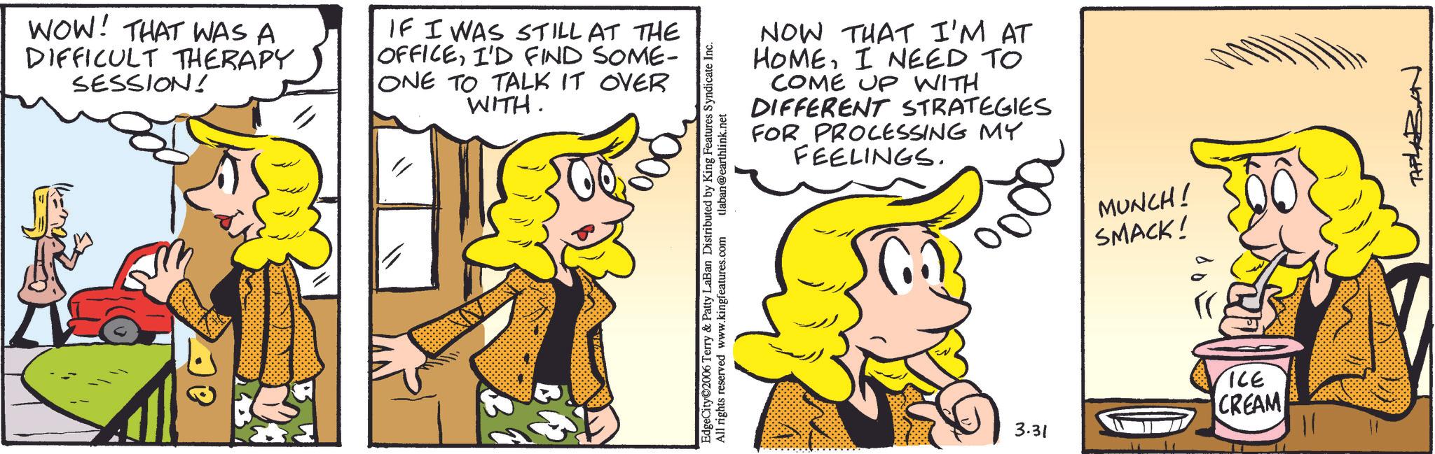 Comic book OCR: WOW! THAT WAS A DIFFICULT THERAPY SESSION! IF I WAS STILL AT THE OFFICEI'D FIND SOME- ONE TO TALK IT OVER WITH. NOW THAT I'M AT HOMEI NEED TO COME UP WITH DIFFERENT STRATEGIES FOR PROCESSING MY FEELINGS. EdgeCity 2006 Terry & Patty LaBan Distributed by King Features Syndicate Inc. All rights reserved www.kingfeatures.com tlaban@earthlink.net MUNCH! SMACK! 3.31 ICE CREAM WOW ! THAT WAS A DIFFICULT THERAPY SESSION ! IF I WAS STILL AT THE OFFICEI'D FIND SOME- ONE TO TALK IT OVER WITH . NOW THAT I'M AT HOMEI NEED TO COME UP WITH DIFFERENT STRATEGIES FOR PROCESSING MY FEELINGS . EdgeCity 2006 Terry & Patty LaBan Distributed by King Features Syndicate Inc. All rights reserved www.kingfeatures.com tlaban@earthlink.net MUNCH ! SMACK ! 3.31 ICE CREAM