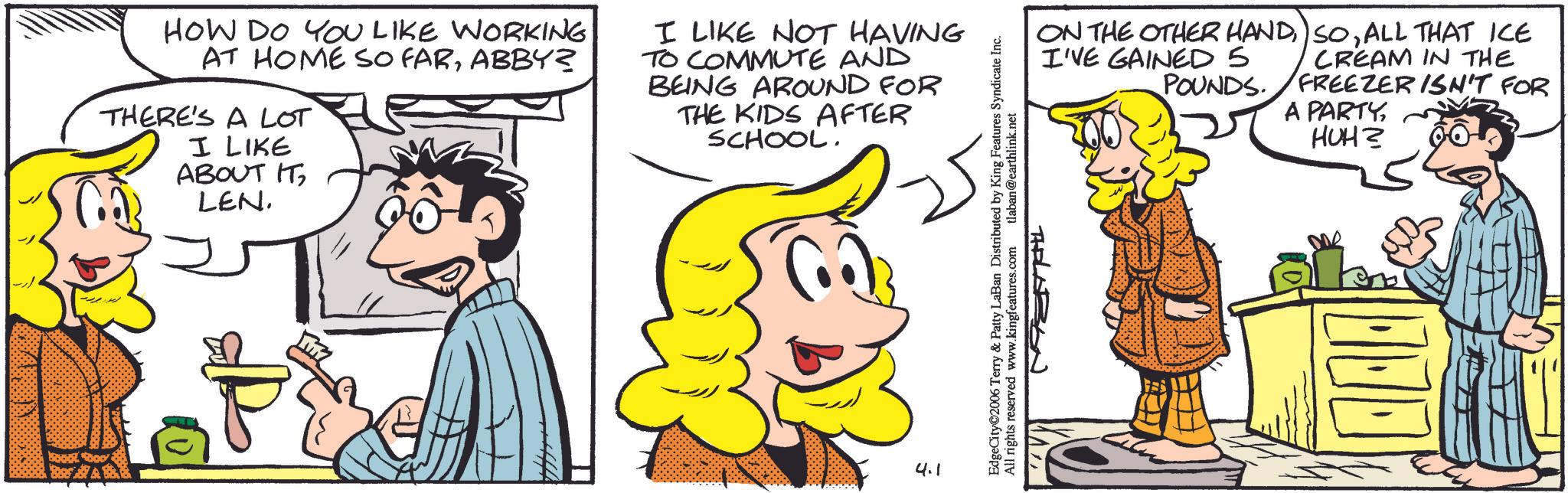 Pleased OCR: HOW DO YOU LIKE WORKING AT HOME SO FARABBY? THERE'S A LOT I LIKE ABOUT IT LEN. I LIKE NOT HAVING TO COMMUTE AND BEING AROUND FOR THE KIDS AFTER SCHOOL. 4.1 EdgeCity©2006 Terry & Patty LaBan Distributed by King Features Syndicate Inc. All rights reserved www.kingfeatures.com tlaban@earthlink.net ON THE OTHER HANDALL THAT ICE CREAM IN THE FREEZER ISN'T FOR A PARTYI'VE GAINED 5 POUNDS. THELABON HUH? HOW DO YOU LIKE WORKING AT HOME SO FARABBY ? THERE'S A LOT I LIKE ABOUT IT LEN . I LIKE NOT HAVING TO COMMUTE AND BEING AROUND FOR THE KIDS AFTER SCHOOL . 4.1 EdgeCity © 2006 Terry & Patty LaBan Distributed by King Features Syndicate Inc. All rights reserved www.kingfeatures.com tlaban@earthlink.net ON THE OTHER HANDALL THAT ICE CREAM IN THE FREEZER ISN'T FOR A PARTYI'VE GAINED 5 POUNDS . THELABON HUH ?