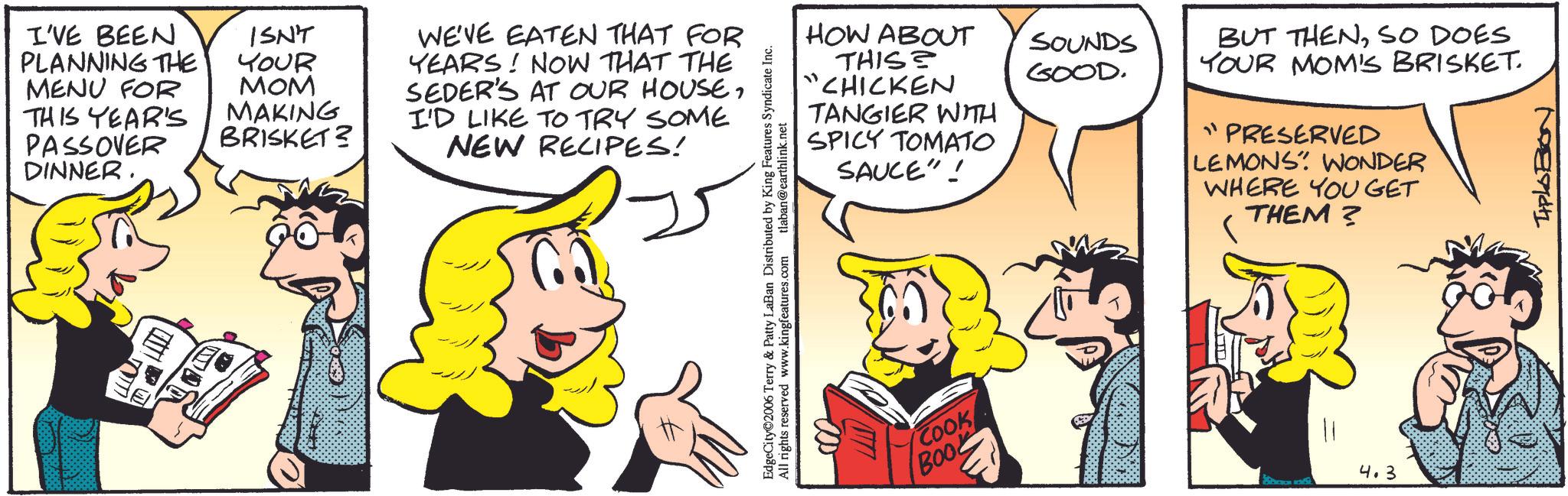 Comic book OCR: I'VE BEEN ISN'T PLANNING THE YOUR MENU FOR MOM THIS YEAR'S PASSOVER DINNER. MAKING BRISKET? WE'VE EATEN THAT FOR YEARS! NOW THAT THE SEDER'S AT OUR HOUSEI'D LIKE TO TRY SOME NEW RECIPES! HOW ABOUT THIS CHICKEN TANGIER WITH SPICY TOMATO SAUCE"! EdgeCity©2006 Terry & Patty LaBan Distributed by King Features Syndicate Inc. s.com tlaban@earthlink.net All rights reserved www.kingfeatures.com COOK BOOL SOUNDS GOOD. BUT THENSO DOES YOUR MOM'S BRISKET. "PRESERVED LEMONS WONDER WHERE YOU GET THEM? 4.3 TIPLOBON I'VE BEEN ISN'T PLANNING THE YOUR MENU FOR MOM THIS YEAR'S PASSOVER DINNER . MAKING BRISKET ? WE'VE EATEN THAT FOR YEARS ! NOW THAT THE SEDER'S AT OUR HOUSEI'D LIKE TO TRY SOME NEW RECIPES ! HOW ABOUT THIS CHICKEN TANGIER WITH SPICY TOMATO SAUCE " ! EdgeCity © 2006 Terry & Patty LaBan Distributed by King Features Syndicate Inc. s.com tlaban@earthlink.net All rights reserved www.kingfeatures.com COOK BOOL SOUNDS GOOD . BUT THENSO DOES YOUR MOM'S BRISKET . " PRESERVED LEMONS WONDER WHERE YOU GET THEM ? 4.3 TIPLOBON