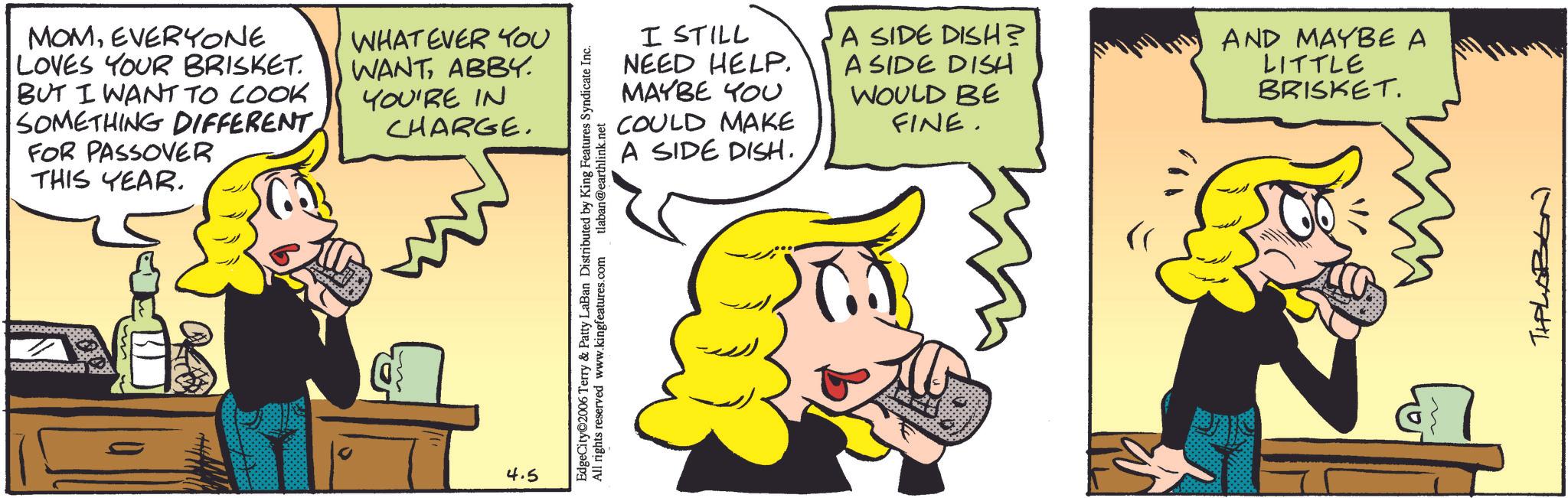 Comic book OCR: MOMEVERYONE LOVES YOUR BRISKET. BUT I WANT TO COOK SOMETHING DIFFERENT FOR PASSOVER THIS YEAR. WHATEVER YOU WANTABBY. YOU'RE IN CHARGE. 4.5 I STILL NEED HELP. MAYBE YOU COULD MAKE A SIDE DISH. EdgeCity 2006 Terry & Patty LaBan Distributed by King Features Syndicate Inc. kingfeatures All rights reserved www.kingfeatures.com tlaban@earthlink.net A SIDE DISH? A SIDE DISH WOULD BE FINE. AND MAYBE A LITTLE BRISKET. TIPLABON MOMEVERYONE LOVES YOUR BRISKET . BUT I WANT TO COOK SOMETHING DIFFERENT FOR PASSOVER THIS YEAR . WHATEVER YOU WANTABBY . YOU'RE IN CHARGE . 4.5 I STILL NEED HELP . MAYBE YOU COULD MAKE A SIDE DISH . EdgeCity 2006 Terry & Patty LaBan Distributed by King Features Syndicate Inc. kingfeatures All rights reserved www.kingfeatures.com tlaban@earthlink.net A SIDE DISH ? A SIDE DISH WOULD BE FINE . AND MAYBE A LITTLE BRISKET . TIPLABON