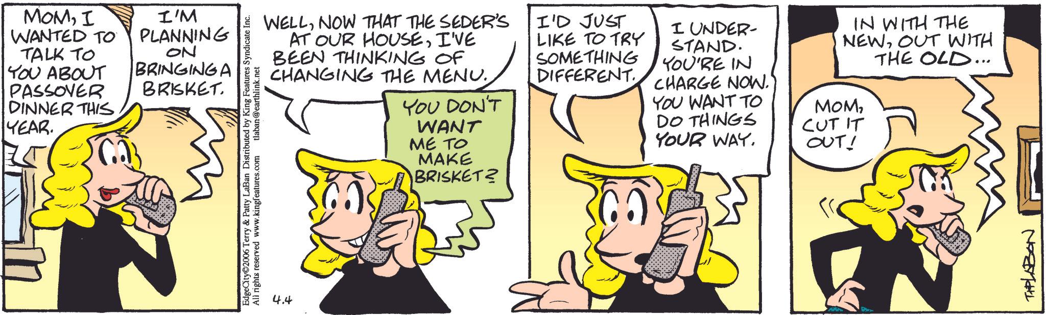Animation OCR: MOMI WANTED TO TALK TO YOU ABOUT PASSOVER I'M PLANNING ON BRINGINGA BRISKET. DINNER THIS YEAR. EdgeCity 2006 Terry & Patty LaBan Distributed by King Features Syndicate Inc. All rights reserved www.kingfeatures.com tlaban@earthlink.net 4.4 WELLNOW THAT THE SEDER'S AT OUR HOUSEI'VE BEEN THINKING OF CHANGING THE MENU.YOU DON'T WANT ME TO MAKE BRISKET? I'D JUST LIKE TO TRY SOMETHING DIFFERENT. I UNDER- STAND. YOU'RE IN CHARGE NOW." YOU WANT TO DO THINGS YOUR WAY. IN WITH THE NEWOUT WITH THE OLD... MOMCUT IT OUT! THPLABON MOMI WANTED TO TALK TO YOU ABOUT PASSOVER I'M PLANNING ON BRINGINGA BRISKET . DINNER THIS YEAR . EdgeCity 2006 Terry & Patty LaBan Distributed by King Features Syndicate Inc. All rights reserved www.kingfeatures.com tlaban@earthlink.net 4.4 WELLNOW THAT THE SEDER'S AT OUR HOUSEI'VE BEEN THINKING OF CHANGING THE MENU .YOU DON'T WANT ME TO MAKE BRISKET ? I'D JUST LIKE TO TRY SOMETHING DIFFERENT . I UNDER- STAND . YOU'RE IN CHARGE NOW . " YOU WANT TO DO THINGS YOUR WAY . IN WITH THE NEWOUT WITH THE OLD ... MOMCUT IT OUT ! THPLABON