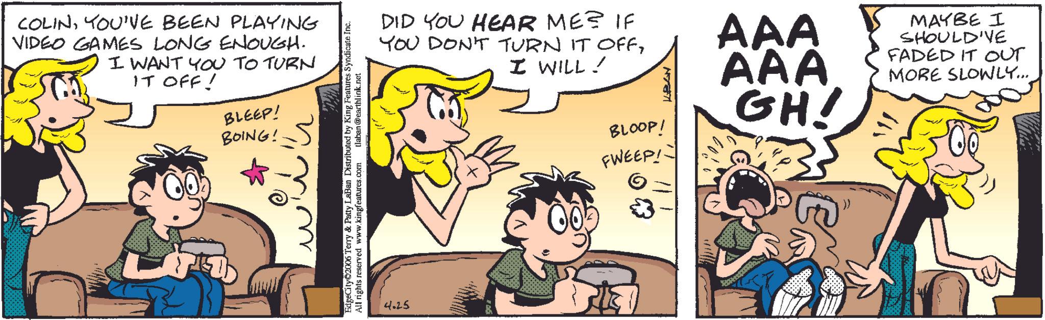 Comic book OCR: COLINYOU'VE BEEN PLAYING VIDEO GAMES LONG ENOUGH. I WANT YOU TO TURN IT OFF! BLEEP! BOING! EdgeCity 2006 Terry & Patty LaBan Distributed by King Features Syndicate Inc. All rights reserved www.kingfeatures.com tlaban@earthlink.net DID YOU HEAR ME? IF YOU DON'T TURN IT OFFI WILL! 4.25 BLOOP! FWEEP! 17371 AAA AAA GH! MAYBE I SHOULD'VE FADED IT OUT MORE SLOWLY... COLINYOU'VE BEEN PLAYING VIDEO GAMES LONG ENOUGH . I WANT YOU TO TURN IT OFF ! BLEEP ! BOING ! EdgeCity 2006 Terry & Patty LaBan Distributed by King Features Syndicate Inc. All rights reserved www.kingfeatures.com tlaban@earthlink.net DID YOU HEAR ME ? IF YOU DON'T TURN IT OFFI WILL ! 4.25 BLOOP ! FWEEP ! 17371 AAA AAA GH ! MAYBE I SHOULD'VE FADED IT OUT MORE SLOWLY ...