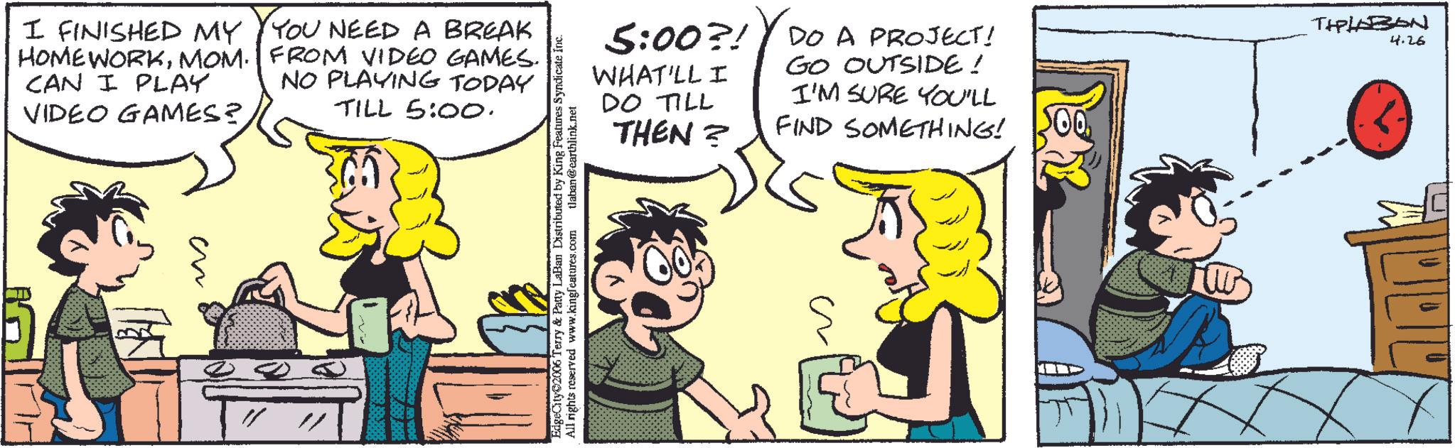 Comics OCR: I FINISHED MY Y YOU NEED A BREAK HOMEWORKMOM. FROM VIDEO GAMES. NO PLAYING TODAY CAN I PLAY VIDEO GAMES? TILL 5:00. ?? ? EdgeCity 2006 Terry & Patty LaBan Distributed by King Features Syndicate Inc. All rights reserved www.kingfeatures.com tlaban@earthlink.net 5:00?! WHAT'LL I DO TILL THEN? DO A PROJECT! GO OUTSIDE ! I'M SURE YOU'LL FIND SOMETHING! TIPLAZON 4.26 I FINISHED MY Y YOU NEED A BREAK HOMEWORKMOM . FROM VIDEO GAMES . NO PLAYING TODAY CAN I PLAY VIDEO GAMES ? TILL 5:00 . ?? ? EdgeCity 2006 Terry & Patty LaBan Distributed by King Features Syndicate Inc. All rights reserved www.kingfeatures.com tlaban@earthlink.net 5:00 ?! WHAT'LL I DO TILL THEN ? DO A PROJECT ! GO OUTSIDE ! I'M SURE YOU'LL FIND SOMETHING ! TIPLAZON 4.26