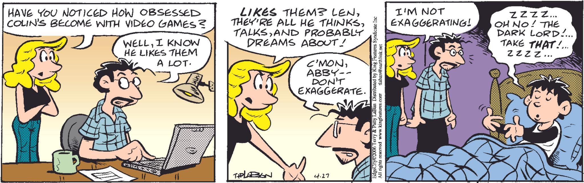 Animated cartoon OCR: HAVE YOU NOTICED HOW OBSESSED COLIN'S BECOME WITH VIDEO GAMES? ? WELLI KNOW HE LIKES THEM A LOT. LIKES THEM LENAND PROBABLY DREAMS ABOUT! C'MONABBY-- DON'T EXAGGERATE. THPLABAN 4.27 EdgeCity@2006 Terry & Patty LaBan Distributed by King Features Syndicate Inc All rights reserved www.kingfeatures.com tlaban@earthlink.net I'M NOT EXAGGERATING! Zzzz... OH NO! THE DARK LORD!... TAKE THAT!... Zzzz.. " HAVE YOU NOTICED HOW OBSESSED COLIN'S BECOME WITH VIDEO GAMES ? ? WELLI KNOW HE LIKES THEM A LOT . LIKES THEM LENTHEY'RE ALL HE THINKSAND PROBABLY DREAMS ABOUT ! C'MONABBY-- DON'T EXAGGERATE . THPLABAN 4.27 EdgeCity @ 2006 Terry & Patty LaBan Distributed by King Features Syndicate Inc All rights reserved www.kingfeatures.com tlaban@earthlink.net I'M NOT EXAGGERATING ! Zzzz ... OH NO ! THE DARK LORD ! ... TAKE THAT ! ... Zzzz .. "