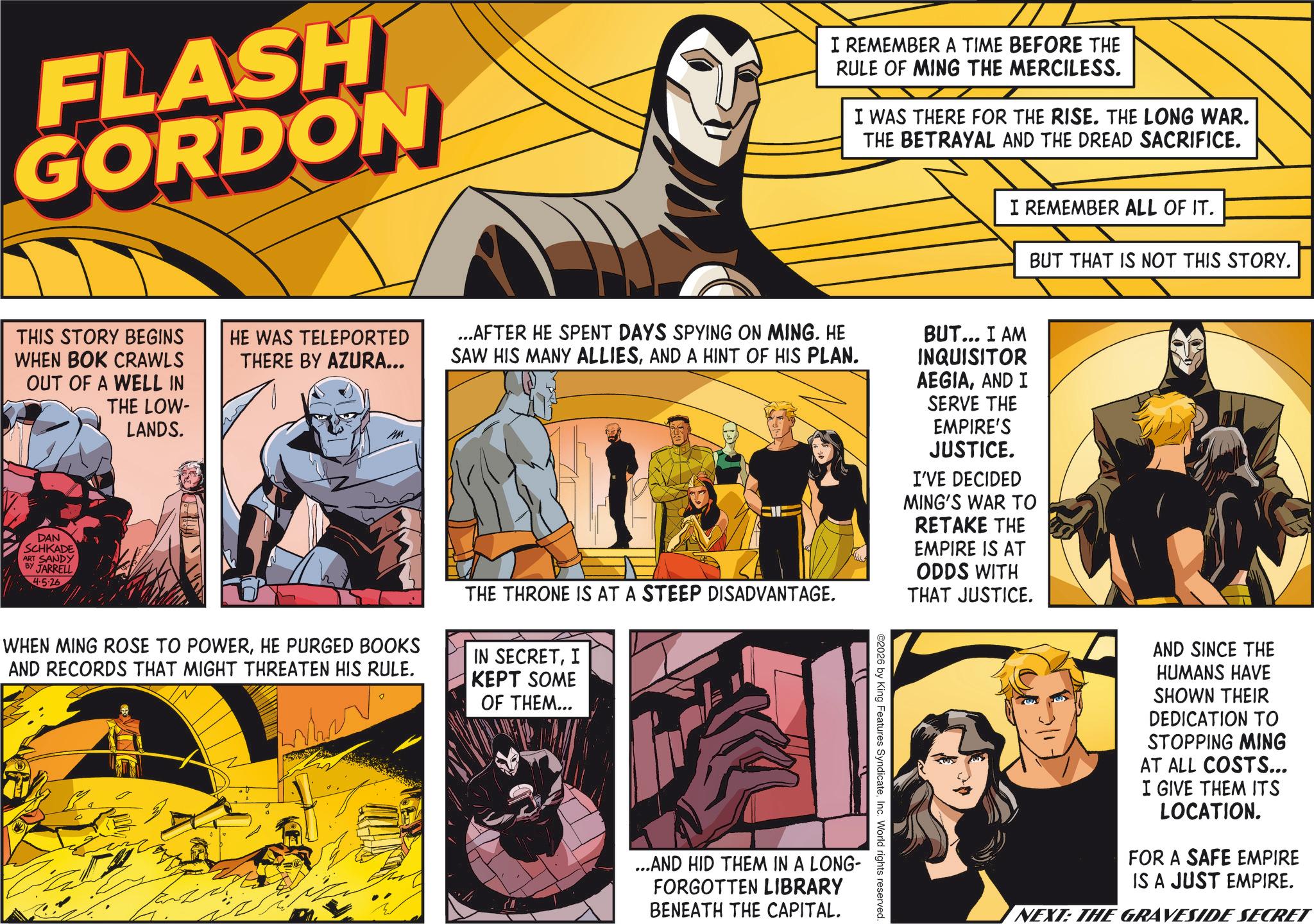 Conversation OCR: FLASH GORDON I REMEMBER A TIME BEFORE THE RULE OF MING THE MERCILESS. I WAS THERE FOR THE RISE. THE LONG WAR. THE BETRAYAL AND THE DREAD SACRIFICE. I REMEMBER ALL OF IT. BUT THAT IS NOT THIS STORY. THIS STORY BEGINS WHEN BOK CRAWLS OUT OF A WELL IN DAN SCHKADE ART SANDY BY JARRELL 4.5.26 THE LOW- LANDS. HE WAS TELEPORTED THERE BY AZURA... W ...AFTER HE SPENT DAYS SPYING ON MING. HE SAW HIS MANY ALLIESAND A HINT OF HIS PLAN. WHEN MING ROSE TO POWERHE PURGED BOOKS AND RECORDS THAT MIGHT THREATEN HIS RULE. THE THRONE IS AT A STEEP DISADVANTAGE. IN SECRETI KEPT SOME OF THEM... ...AND HID THEM IN A LONG- FORGOTTEN LIBRARY BENEATH THE CAPITAL. ©2026 by King Features SyndicateInc. World rights reserved. BUT... I AM INQUISITOR AEGIAAND I SERVE THE EMPIRE'S JUSTICE. I'VE DECIDED MING'S WAR TO RETAKE THE EMPIRE IS AT ODDS WITH THAT JUSTICE. AND SINCE THE HUMANS HAVE SHOWN THEIR DEDICATION TO STOPPING MING AT ALL COSTS... I GIVE THEM ITS LOCATION. FOR A SAFE EMPIRE IS A JUST EMPIRE. NEXT: THE GRAVESIDE SECRET FLASH GORDON I REMEMBER A TIME BEFORE THE RULE OF MING THE MERCILESS . I WAS THERE FOR THE RISE . THE LONG WAR . THE BETRAYAL AND THE DREAD SACRIFICE . I REMEMBER ALL OF IT . BUT THAT IS NOT THIS STORY . THIS STORY BEGINS WHEN BOK CRAWLS OUT OF A WELL IN DAN SCHKADE ART SANDY BY JARRELL 4.5.26 THE LOW- LANDS . HE WAS TELEPORTED THERE BY AZURA ... W ... AFTER HE SPENT DAYS SPYING ON MING . HE SAW HIS MANY ALLIESAND A HINT OF HIS PLAN . WHEN MING ROSE TO POWERHE PURGED BOOKS AND RECORDS THAT MIGHT THREATEN HIS RULE . THE THRONE IS AT A STEEP DISADVANTAGE . IN SECRETI KEPT SOME OF THEM ... ... AND HID THEM IN A LONG- FORGOTTEN LIBRARY BENEATH THE CAPITAL . © 2026 by King Features SyndicateInc. World rights reserved . BUT ... I AM INQUISITOR AEGIAAND I SERVE THE EMPIRE'S JUSTICE . I'VE DECIDED MING'S WAR TO RETAKE THE EMPIRE IS AT ODDS WITH THAT JUSTICE . AND SINCE THE HUMANS HAVE SHOWN THEIR DEDICATION TO STOPPING MING AT ALL COSTS ... I GIVE THEM ITS LOCATION . FOR A SAFE EMPIRE IS A JUST EMPIRE . NEXT : THE GRAVESIDE SECRET