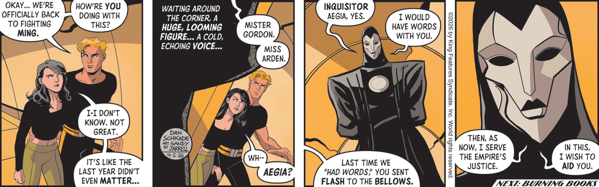 Hero OCR: OKAY... WE'RE OFFICIALLY BACK TO FIGHTING MING. HOW'RE YOU DOING WITH THIS? WAITING AROUND THE CORNERA HUGELOOMING FIGURE... A COLDECHOING VOICE... MISTER GORDON. MISS ARDEN. I-I DON'T KNOW. NOT GREAT. IT'S LIKE THE LAST YEAR DIDN'T EVEN MATTER... DAN SCHKADE ART SANDY BY JARRELL 4.2.26 WH-- AEGIA? INQUISITOR AEGIAYES. I WOULD HAVE WORDS WITH YOU. LAST TIME WE "HAD WORDS" YOU SENT FLASH TO THE BELLOWS. ©2026 by King Features SyndicateInc. World rights reserved. THENAS NOWI SERVE THE EMPIRE'S JUSTICE. IN THISI WISH TO AID YOU. NEXT: BURNING BOOKS OKAY ... WE'RE OFFICIALLY BACK TO FIGHTING MING . HOW'RE YOU DOING WITH THIS ? WAITING AROUND THE CORNERA HUGELOOMING FIGURE ... A COLDECHOING VOICE ... MISTER GORDON . MISS ARDEN . I - I DON'T KNOW . NOT GREAT . IT'S LIKE THE LAST YEAR DIDN'T EVEN MATTER ... DAN SCHKADE ART SANDY BY JARRELL 4.2.26 WH-- AEGIA ? INQUISITOR AEGIAYES . I WOULD HAVE WORDS WITH YOU . LAST TIME WE " HAD WORDS" YOU SENT FLASH TO THE BELLOWS . © 2026 by King Features SyndicateInc. World rights reserved . THENAS NOWI SERVE THE EMPIRE'S JUSTICE . IN THISI WISH TO AID YOU . NEXT : BURNING BOOKS
