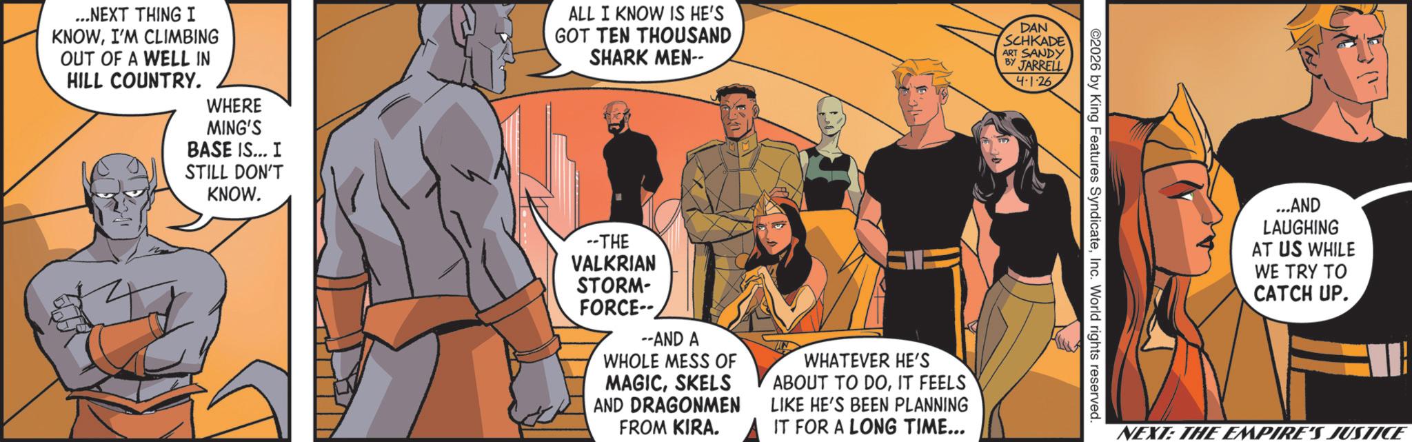 Hero OCR: ...NEXT THING I KNOWI'M CLIMBING OUT OF A WELL IN HILL COUNTRY. WHERE MING'S BASE IS... I STILL DON'T KNOW. ALL I KNOW IS HE'S GOT TEN THOUSAND SHARK MEN-- DAN SCHKADE ART SANDY BY JARRELL --THE VALKRIAN STORM- FORCE-- --AND A WHOLE MESS OF MAGICSKELS AND DRAGONMEN FROM KIRA. WHATEVER HE'S ABOUT TO DOIT FEELS LIKE HE'S BEEN PLANNING IT FOR A LONG TIME... 4-1-26 ©2026 by King Features SyndicateInc. World rights reserved. ...AND LAUGHING AT US WHILE WE TRY TO CATCH UP. NEXT: THE EMPIRE'S JUSTICE ... NEXT THING I KNOWI'M CLIMBING OUT OF A WELL IN HILL COUNTRY . WHERE MING'S BASE IS ... I STILL DON'T KNOW . ALL I KNOW IS HE'S GOT TEN THOUSAND SHARK MEN-- DAN SCHKADE ART SANDY BY JARRELL --THE VALKRIAN STORM- FORCE-- --AND A WHOLE MESS OF MAGICSKELS AND DRAGONMEN FROM KIRA . WHATEVER HE'S ABOUT TO DOIT FEELS LIKE HE'S BEEN PLANNING IT FOR A LONG TIME ... 4-1-26 © 2026 by King Features SyndicateInc. World rights reserved . ... AND LAUGHING AT US WHILE WE TRY TO CATCH UP . NEXT : THE EMPIRE'S JUSTICE