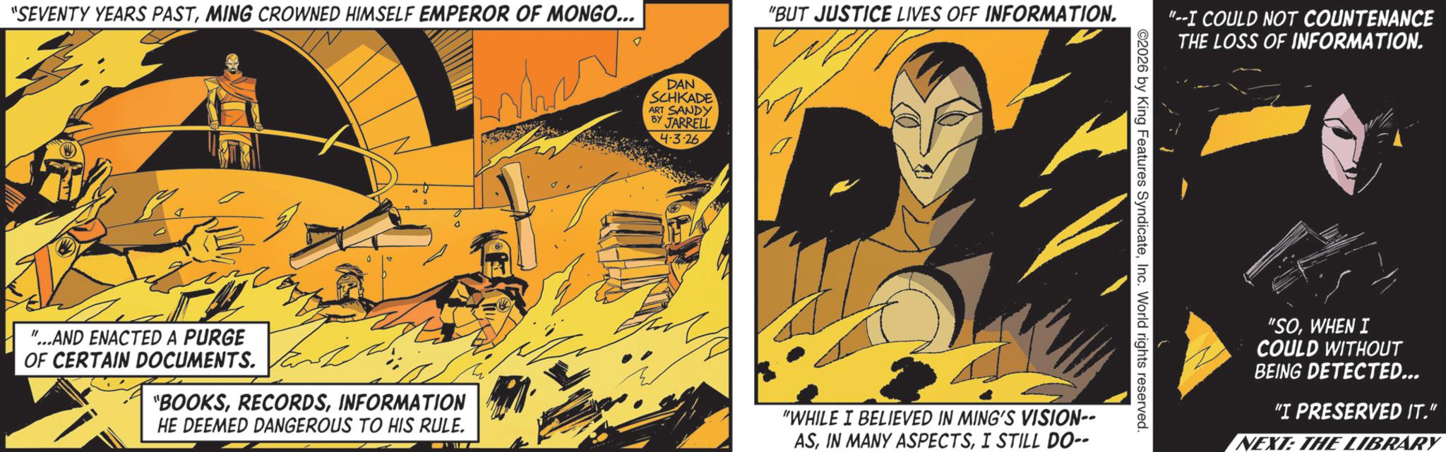 Publication OCR: "SEVENTY YEARS PASTMING CROWNED HIMSELF EMPEROR OF MONGO... DAN SCHKADE ART SANDY BY JARRELL 4.3.26 "BUT JUSTICE LIVES OFF INFORMATION. "--I COULD NOT COUNTENANCE THE LOSS OF INFORMATION. ©2026 by King Features SyndicateInc. World rights reserved. "...AND ENACTED A PURGE OF CERTAIN DOCUMENTS. "BOOKSINFORMATION HE DEEMED DANGEROUS TO HIS RULE. "WHILE I BELIEVED IN MING'S VISION-- ASI STILL DO-- "SOWHEN I COULD WITHOUT BEING DETECTED... "I PRESERVED IT." NEXT: THE LIBRARY " SEVENTY YEARS PASTMING CROWNED HIMSELF EMPEROR OF MONGO ... DAN SCHKADE ART SANDY BY JARRELL 4.3.26 " BUT JUSTICE LIVES OFF INFORMATION . " --I COULD NOT COUNTENANCE THE LOSS OF INFORMATION . © 2026 by King Features SyndicateInc. World rights reserved . " ... AND ENACTED A PURGE OF CERTAIN DOCUMENTS . " BOOKSINFORMATION HE DEEMED DANGEROUS TO HIS RULE . " WHILE I BELIEVED IN MING'S VISION-- ASIN MANY ASPECTSI STILL DO-- " SOWHEN I COULD WITHOUT BEING DETECTED ... " I PRESERVED IT . " NEXT : THE LIBRARY