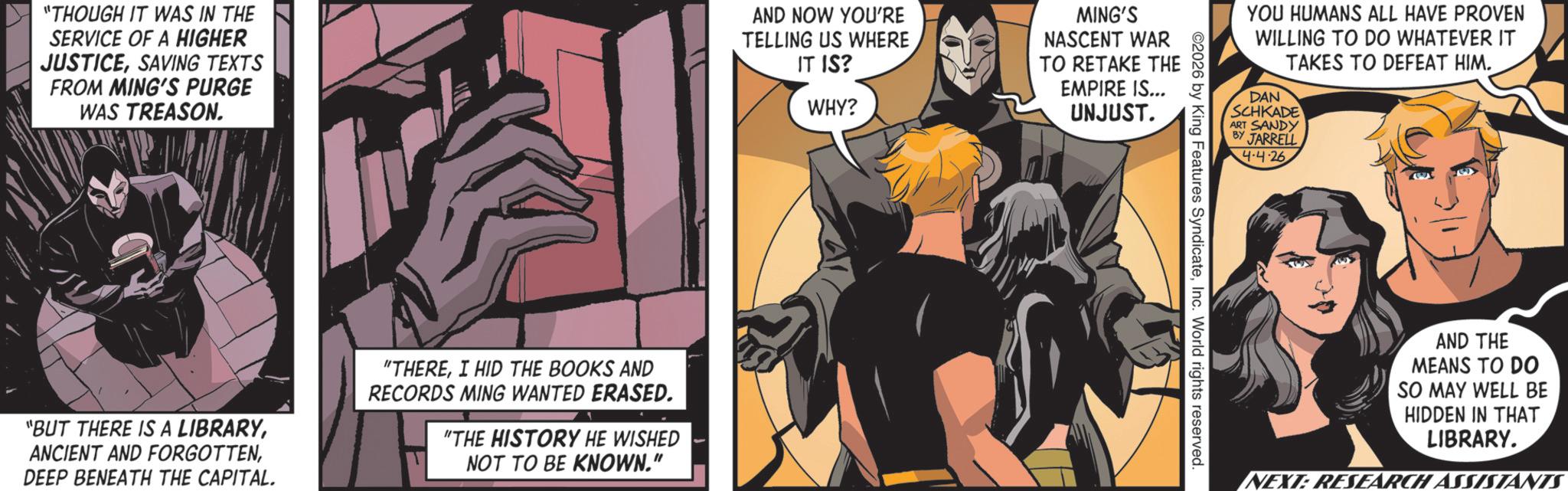 Superhero OCR: "THOUGH IT WAS IN THE SERVICE OF A HIGHER JUSTICESAVING TEXTS FROM MING'S PURGE WAS TREASON. AND NOW YOU'RE TELLING US WHERE IT IS? WHY? "BUT THERE IS A LIBRARYDEEP BENEATH THE CAPITAL. "THEREI HID THE BOOKS AND RECORDS MING WANTED ERASED. "THE HISTORY HE WISHED NOT TO BE KNOWN." MING'S NASCENT WAR TO RETAKE THE EMPIRE IS... UNJUST. YOU HUMANS ALL HAVE PROVEN WILLING TO DO WHATEVER IT TAKES TO DEFEAT HIM. DAN SCHKADE ART SANDY BY JARRELL ©2026 by King Features SyndicateInc. World rights reserved. 4-4-26 AND THE MEANS TO DO SO MAY WELL BE HIDDEN IN THAT LIBRARY. NEXT: RESEARCH ASSISTANTS " THOUGH IT WAS IN THE SERVICE OF A HIGHER JUSTICESAVING TEXTS FROM MING'S PURGE WAS TREASON . AND NOW YOU'RE TELLING US WHERE IT IS ? WHY ? " BUT THERE IS A LIBRARYANCIENT AND FORGOTTENDEEP BENEATH THE CAPITAL . " THEREI HID THE BOOKS AND RECORDS MING WANTED ERASED . " THE HISTORY HE WISHED NOT TO BE KNOWN . " MING'S NASCENT WAR TO RETAKE THE EMPIRE IS ... UNJUST . YOU HUMANS ALL HAVE PROVEN WILLING TO DO WHATEVER IT TAKES TO DEFEAT HIM . DAN SCHKADE ART SANDY BY JARRELL © 2026 by King Features SyndicateInc. World rights reserved . 4-4-26 AND THE MEANS TO DO SO MAY WELL BE HIDDEN IN THAT LIBRARY . NEXT : RESEARCH ASSISTANTS