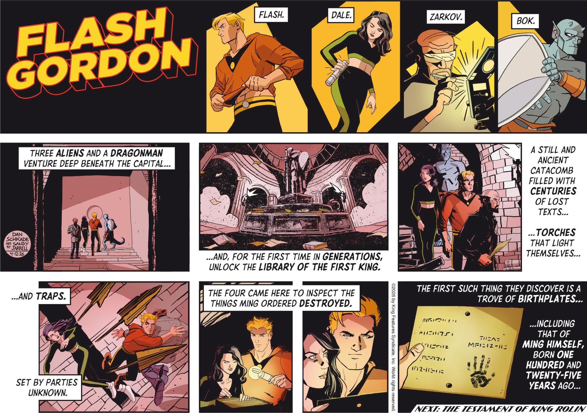 Hearing OCR: FLASH GORDON K THREE ALIENS AND A DRAGONMAN VENTURE DEEP BENEATH THE CAPITAL... DAN SCHKADE ART SANDY BY JARRELL 4-12-26 FLASH. DALE. ZARKOV. BOK. ...AND TRAPS. ...ANDUNLOCK THE LIBRARY OF THE FIRST KING. THE FOUR CAME HERE TO INSPECT THE THINGS MING ORDERED DESTROYED. SET BY PARTIES UNKNOWN. ©2026 by King Features SyndicateInc. World rights reserved. A STILL AND ANCIENT CATACOMB FILLED WITH CENTURIES OF LOST TEXTS... ...TORCHES THAT LIGHT THEMSELVES... THE FIRST SUCH THING THEY DISCOVER IS A TROVE OF BIRTHPLATES... 2115115 PC-121 (717-11-018 ??S?? MFI IZ-112 ...INCLUDING THAT OF MING HIMSELFBORN ONE HUNDRED AND TWENTY-FIVE YEARS AGO... NEXT: THE TESTAMENT OF KING ROLIN FLASH GORDON K THREE ALIENS AND A DRAGONMAN VENTURE DEEP BENEATH THE CAPITAL ... DAN SCHKADE ART SANDY BY JARRELL 4-12-26 FLASH . DALE . ZARKOV . BOK . ... AND TRAPS . ... ANDFOR THE FIRST TIME IN GENERATIONSUNLOCK THE LIBRARY OF THE FIRST KING . THE FOUR CAME HERE TO INSPECT THE THINGS MING ORDERED DESTROYED . SET BY PARTIES UNKNOWN . © 2026 by King Features SyndicateInc. World rights reserved . A STILL AND ANCIENT CATACOMB FILLED WITH CENTURIES OF LOST TEXTS ... ... TORCHES THAT LIGHT THEMSELVES ... THE FIRST SUCH THING THEY DISCOVER IS A TROVE OF BIRTHPLATES ... 2115115 PC - 121 ( 717-11-018 ??S?? MFI IZ - 112 ... INCLUDING THAT OF MING HIMSELFBORN ONE HUNDRED AND TWENTY - FIVE YEARS AGO ... NEXT : THE TESTAMENT OF KING ROLIN