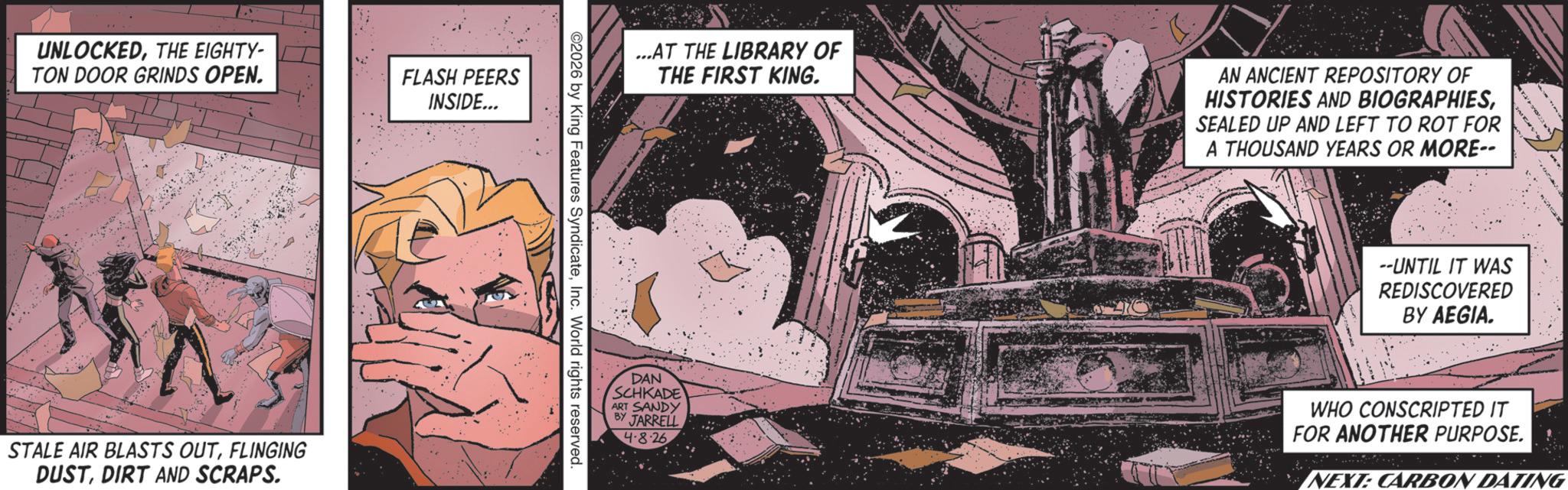 Publication OCR: UNLOCKEDTHE EIGHTY- TON DOOR GRINDS OPEN. FLASH PEERS INSIDE... STALE AIR BLASTS OUTFLINGING DUSTDIRT AND SCRAPS. ...AT THE LIBRARY OF THE FIRST KING. AN ANCIENT REPOSITORY OF HISTORIES AND BIOGRAPHIESSEALED UP AND LEFT TO ROT FOR A THOUSAND YEARS OR MORE-- ©2026 by King Features SyndicateInc. World rights reserved. 1 --UNTIL IT WAS REDISCOVERED BY AEGIA. DAN SCHKADE ART SANDY BY JARRELL 4.8.26 WHO CONSCRIPTED IT FOR ANOTHER PURPOSE. NEXT: CARBON DATING UNLOCKEDTHE EIGHTY- TON DOOR GRINDS OPEN . FLASH PEERS INSIDE ... STALE AIR BLASTS OUTFLINGING DUSTDIRT AND SCRAPS . ... AT THE LIBRARY OF THE FIRST KING . AN ANCIENT REPOSITORY OF HISTORIES AND BIOGRAPHIESSEALED UP AND LEFT TO ROT FOR A THOUSAND YEARS OR MORE-- © 2026 by King Features SyndicateInc. World rights reserved . 1 --UNTIL IT WAS REDISCOVERED BY AEGIA . DAN SCHKADE ART SANDY BY JARRELL 4.8.26 WHO CONSCRIPTED IT FOR ANOTHER PURPOSE . NEXT : CARBON DATING