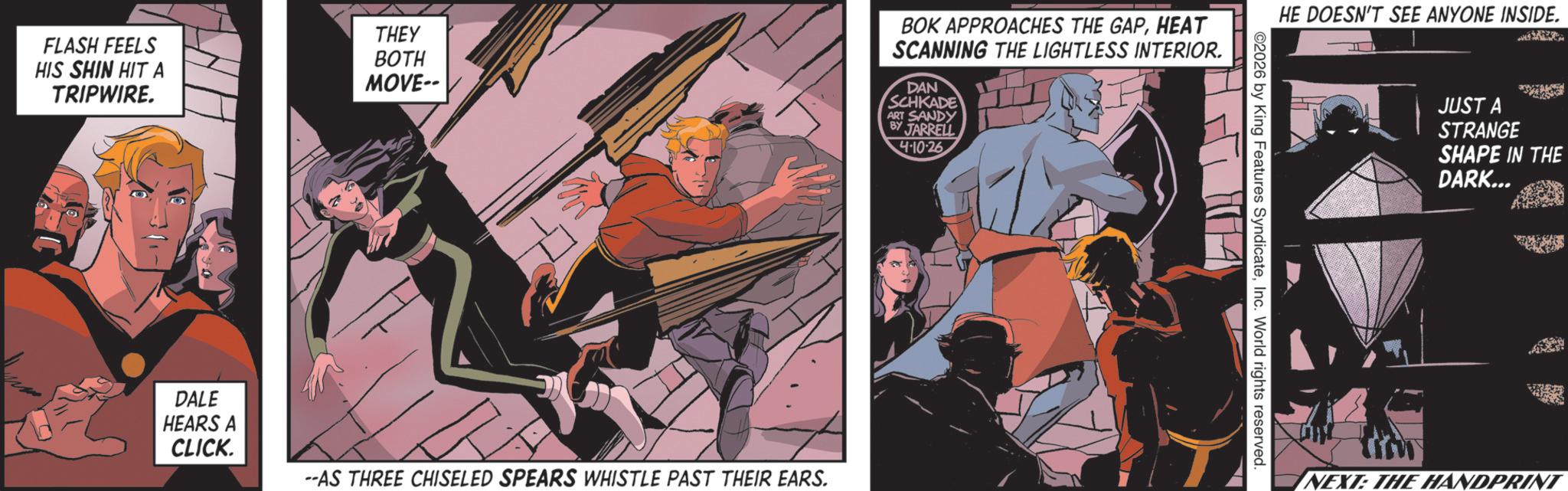 Hero OCR: THEY FLASH FEELS HIS SHIN HIT A BOTH MOVE-- TRIPWIRE. BOK APPROACHES THE GAPHEAT SCANNING THE LIGHTLESS INTERIOR. DAN SCHKADE ART SANDY BY JARRELL 4-10-26 DALE HEARS A CLICK. --AS THREE CHISELED SPEARS WHISTLE PAST THEIR EARS. HE DOESN'T SEE ANYONE INSIDE. ©2026 by King Features SyndicateInc. World rights reserved. JUST A STRANGE SHAPE IN THE DARK... ww NEXT: THE HANDPRINT THEY FLASH FEELS HIS SHIN HIT A BOTH MOVE-- TRIPWIRE . BOK APPROACHES THE GAPHEAT SCANNING THE LIGHTLESS INTERIOR . DAN SCHKADE ART SANDY BY JARRELL 4-10-26 DALE HEARS A CLICK . --AS THREE CHISELED SPEARS WHISTLE PAST THEIR EARS . HE DOESN'T SEE ANYONE INSIDE . © 2026 by King Features SyndicateInc. World rights reserved . JUST A STRANGE SHAPE IN THE DARK ... ww NEXT : THE HANDPRINT