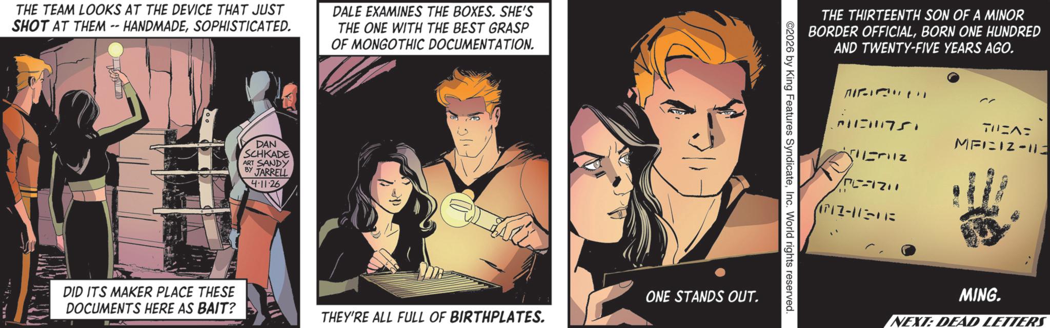 Publication OCR: THE TEAM LOOKS AT THE DEVICE THAT JUST SHOT AT THEM -- HANDMADESOPHISTICATED. DALE EXAMINES THE BOXES. SHE'S THE ONE WITH THE BEST GRASP OF MONGOTHIC DOCUMENTATION. DAN SCHKADE ART SANDY BY JARRELL 4-11-26 THE THIRTEENTH SON OF A MINOR BORDER OFFICIALBORN ONE HUNDRED 2026 by King Features SyndicateInc. World rights reserved. DID ITS MAKER PLACE THESE DOCUMENTS HERE AS BAIT? ONE STANDS OUT. THEY'RE ALL FULL OF BIRTHPLATES. AND TWENTY-FIVE YEARS AGO. ??? (1717-112-113 TUEA MAIN12-113 MING. NEXT: DEAD LETTERS THE TEAM LOOKS AT THE DEVICE THAT JUST SHOT AT THEM -- HANDMADESOPHISTICATED . DALE EXAMINES THE BOXES . SHE'S THE ONE WITH THE BEST GRASP OF MONGOTHIC DOCUMENTATION . DAN SCHKADE ART SANDY BY JARRELL 4-11-26 THE THIRTEENTH SON OF A MINOR BORDER OFFICIALBORN ONE HUNDRED 2026 by King Features SyndicateInc. World rights reserved . DID ITS MAKER PLACE THESE DOCUMENTS HERE AS BAIT ? ONE STANDS OUT . THEY'RE ALL FULL OF BIRTHPLATES . AND TWENTY - FIVE YEARS AGO . ??? ( 1717-112-113 TUEA MAIN12-113 MING . NEXT : DEAD LETTERS